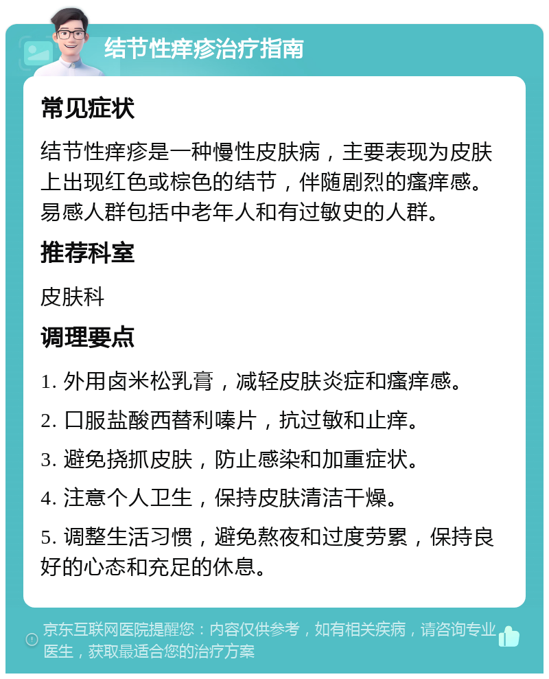 结节性痒疹治疗指南 常见症状 结节性痒疹是一种慢性皮肤病，主要表现为皮肤上出现红色或棕色的结节，伴随剧烈的瘙痒感。易感人群包括中老年人和有过敏史的人群。 推荐科室 皮肤科 调理要点 1. 外用卤米松乳膏，减轻皮肤炎症和瘙痒感。 2. 口服盐酸西替利嗪片，抗过敏和止痒。 3. 避免挠抓皮肤，防止感染和加重症状。 4. 注意个人卫生，保持皮肤清洁干燥。 5. 调整生活习惯，避免熬夜和过度劳累，保持良好的心态和充足的休息。