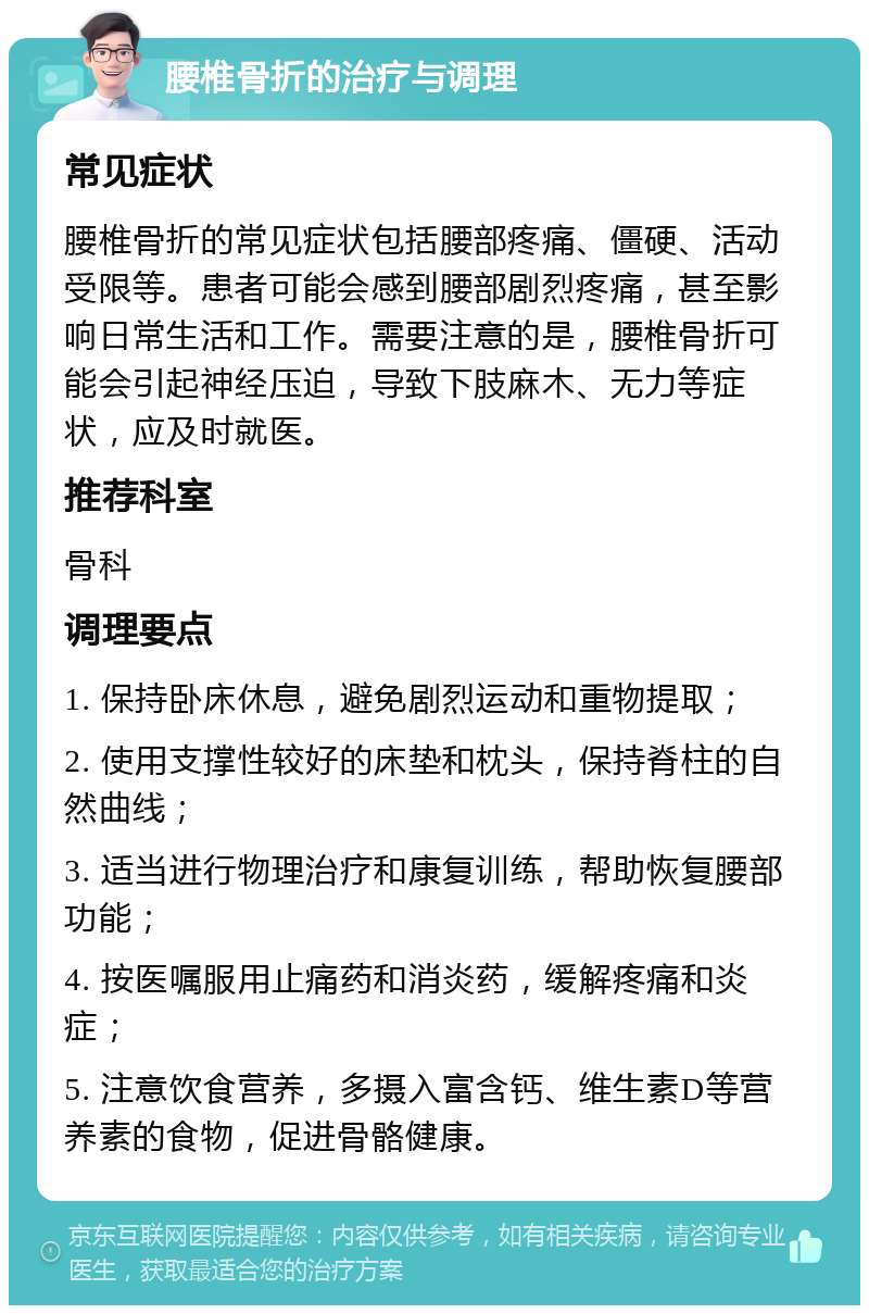 腰椎骨折的治疗与调理 常见症状 腰椎骨折的常见症状包括腰部疼痛、僵硬、活动受限等。患者可能会感到腰部剧烈疼痛，甚至影响日常生活和工作。需要注意的是，腰椎骨折可能会引起神经压迫，导致下肢麻木、无力等症状，应及时就医。 推荐科室 骨科 调理要点 1. 保持卧床休息，避免剧烈运动和重物提取； 2. 使用支撑性较好的床垫和枕头，保持脊柱的自然曲线； 3. 适当进行物理治疗和康复训练，帮助恢复腰部功能； 4. 按医嘱服用止痛药和消炎药，缓解疼痛和炎症； 5. 注意饮食营养，多摄入富含钙、维生素D等营养素的食物，促进骨骼健康。