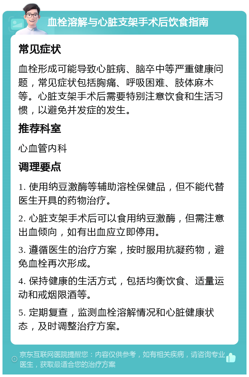 血栓溶解与心脏支架手术后饮食指南 常见症状 血栓形成可能导致心脏病、脑卒中等严重健康问题，常见症状包括胸痛、呼吸困难、肢体麻木等。心脏支架手术后需要特别注意饮食和生活习惯，以避免并发症的发生。 推荐科室 心血管内科 调理要点 1. 使用纳豆激酶等辅助溶栓保健品，但不能代替医生开具的药物治疗。 2. 心脏支架手术后可以食用纳豆激酶，但需注意出血倾向，如有出血应立即停用。 3. 遵循医生的治疗方案，按时服用抗凝药物，避免血栓再次形成。 4. 保持健康的生活方式，包括均衡饮食、适量运动和戒烟限酒等。 5. 定期复查，监测血栓溶解情况和心脏健康状态，及时调整治疗方案。