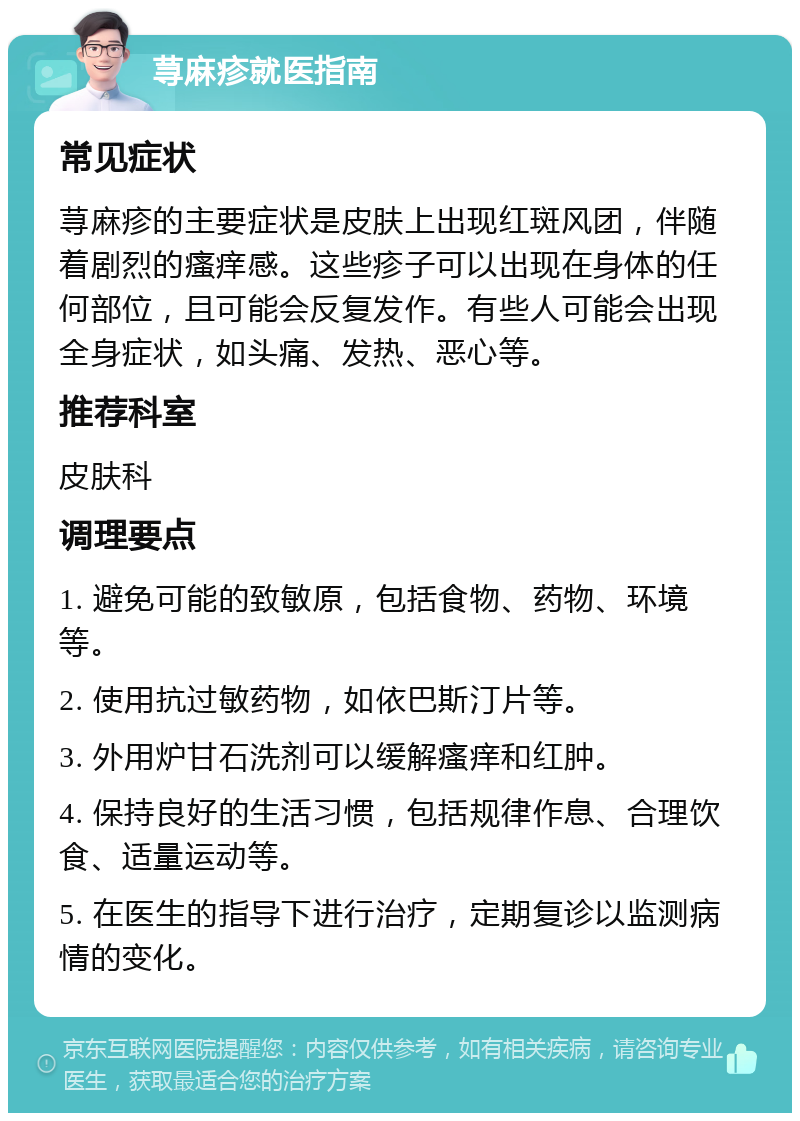 荨麻疹就医指南 常见症状 荨麻疹的主要症状是皮肤上出现红斑风团，伴随着剧烈的瘙痒感。这些疹子可以出现在身体的任何部位，且可能会反复发作。有些人可能会出现全身症状，如头痛、发热、恶心等。 推荐科室 皮肤科 调理要点 1. 避免可能的致敏原，包括食物、药物、环境等。 2. 使用抗过敏药物，如依巴斯汀片等。 3. 外用炉甘石洗剂可以缓解瘙痒和红肿。 4. 保持良好的生活习惯，包括规律作息、合理饮食、适量运动等。 5. 在医生的指导下进行治疗，定期复诊以监测病情的变化。