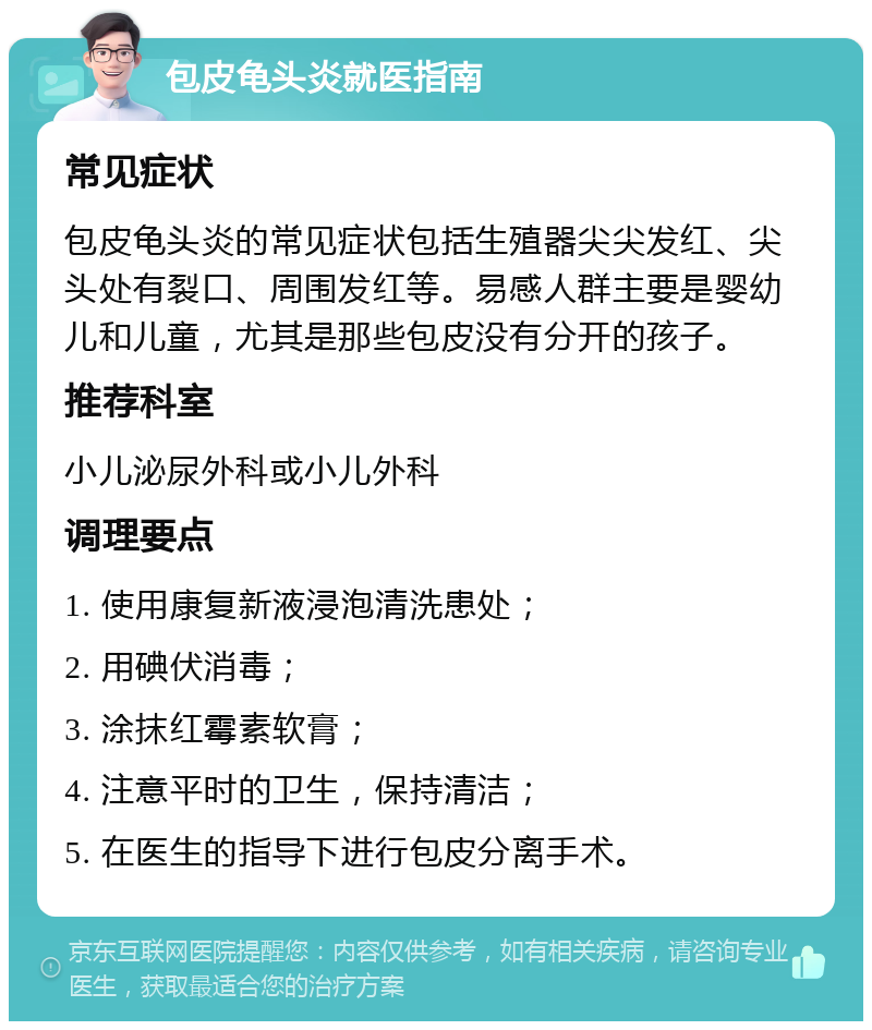 包皮龟头炎就医指南 常见症状 包皮龟头炎的常见症状包括生殖器尖尖发红、尖头处有裂口、周围发红等。易感人群主要是婴幼儿和儿童，尤其是那些包皮没有分开的孩子。 推荐科室 小儿泌尿外科或小儿外科 调理要点 1. 使用康复新液浸泡清洗患处； 2. 用碘伏消毒； 3. 涂抹红霉素软膏； 4. 注意平时的卫生，保持清洁； 5. 在医生的指导下进行包皮分离手术。