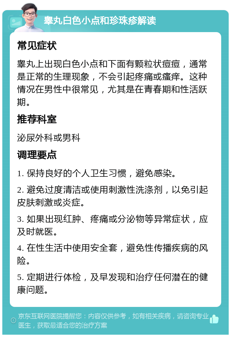 睾丸白色小点和珍珠疹解读 常见症状 睾丸上出现白色小点和下面有颗粒状痘痘，通常是正常的生理现象，不会引起疼痛或瘙痒。这种情况在男性中很常见，尤其是在青春期和性活跃期。 推荐科室 泌尿外科或男科 调理要点 1. 保持良好的个人卫生习惯，避免感染。 2. 避免过度清洁或使用刺激性洗涤剂，以免引起皮肤刺激或炎症。 3. 如果出现红肿、疼痛或分泌物等异常症状，应及时就医。 4. 在性生活中使用安全套，避免性传播疾病的风险。 5. 定期进行体检，及早发现和治疗任何潜在的健康问题。