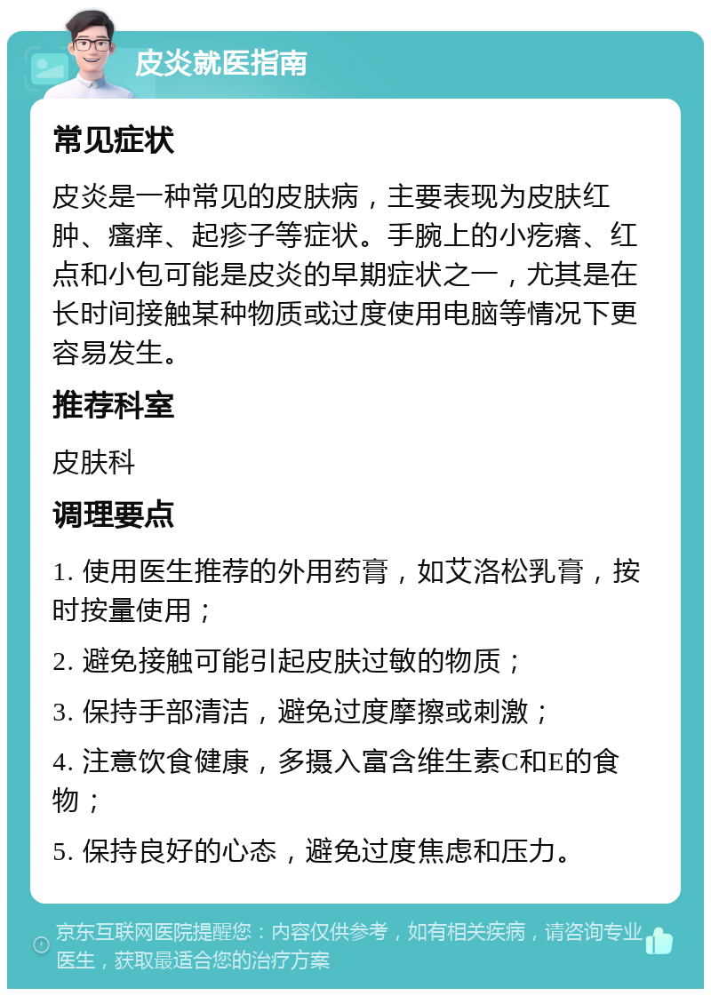 皮炎就医指南 常见症状 皮炎是一种常见的皮肤病，主要表现为皮肤红肿、瘙痒、起疹子等症状。手腕上的小疙瘩、红点和小包可能是皮炎的早期症状之一，尤其是在长时间接触某种物质或过度使用电脑等情况下更容易发生。 推荐科室 皮肤科 调理要点 1. 使用医生推荐的外用药膏，如艾洛松乳膏，按时按量使用； 2. 避免接触可能引起皮肤过敏的物质； 3. 保持手部清洁，避免过度摩擦或刺激； 4. 注意饮食健康，多摄入富含维生素C和E的食物； 5. 保持良好的心态，避免过度焦虑和压力。