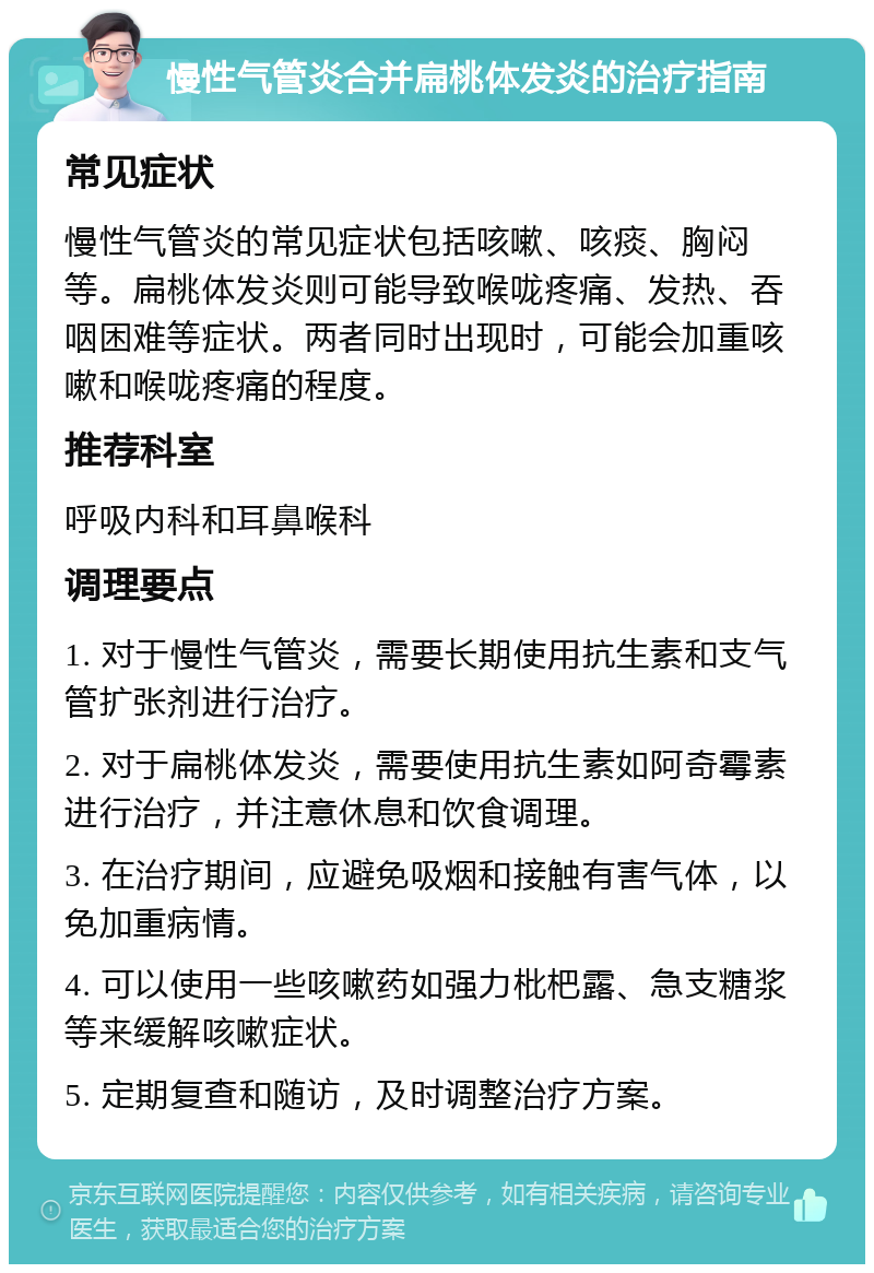 慢性气管炎合并扁桃体发炎的治疗指南 常见症状 慢性气管炎的常见症状包括咳嗽、咳痰、胸闷等。扁桃体发炎则可能导致喉咙疼痛、发热、吞咽困难等症状。两者同时出现时，可能会加重咳嗽和喉咙疼痛的程度。 推荐科室 呼吸内科和耳鼻喉科 调理要点 1. 对于慢性气管炎，需要长期使用抗生素和支气管扩张剂进行治疗。 2. 对于扁桃体发炎，需要使用抗生素如阿奇霉素进行治疗，并注意休息和饮食调理。 3. 在治疗期间，应避免吸烟和接触有害气体，以免加重病情。 4. 可以使用一些咳嗽药如强力枇杷露、急支糖浆等来缓解咳嗽症状。 5. 定期复查和随访，及时调整治疗方案。