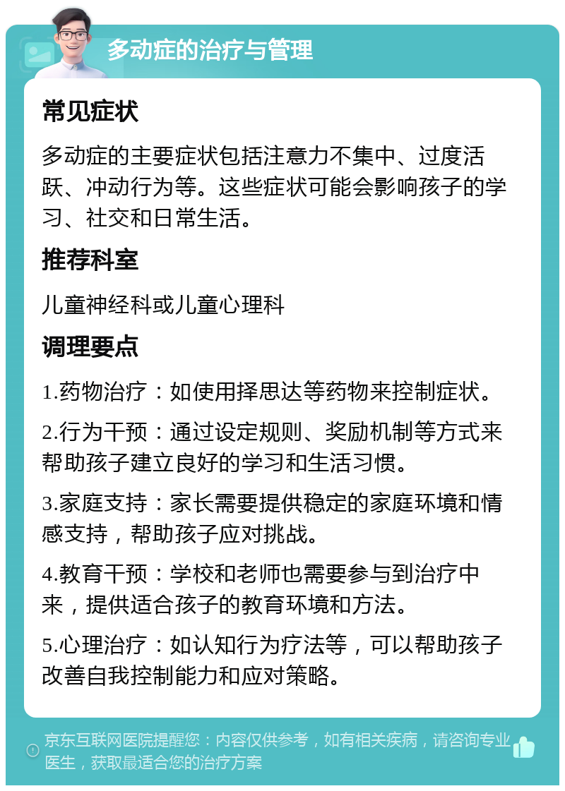 多动症的治疗与管理 常见症状 多动症的主要症状包括注意力不集中、过度活跃、冲动行为等。这些症状可能会影响孩子的学习、社交和日常生活。 推荐科室 儿童神经科或儿童心理科 调理要点 1.药物治疗：如使用择思达等药物来控制症状。 2.行为干预：通过设定规则、奖励机制等方式来帮助孩子建立良好的学习和生活习惯。 3.家庭支持：家长需要提供稳定的家庭环境和情感支持，帮助孩子应对挑战。 4.教育干预：学校和老师也需要参与到治疗中来，提供适合孩子的教育环境和方法。 5.心理治疗：如认知行为疗法等，可以帮助孩子改善自我控制能力和应对策略。