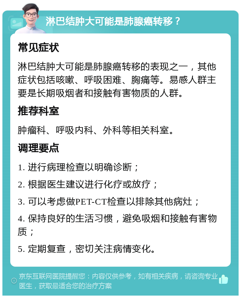 淋巴结肿大可能是肺腺癌转移？ 常见症状 淋巴结肿大可能是肺腺癌转移的表现之一，其他症状包括咳嗽、呼吸困难、胸痛等。易感人群主要是长期吸烟者和接触有害物质的人群。 推荐科室 肿瘤科、呼吸内科、外科等相关科室。 调理要点 1. 进行病理检查以明确诊断； 2. 根据医生建议进行化疗或放疗； 3. 可以考虑做PET-CT检查以排除其他病灶； 4. 保持良好的生活习惯，避免吸烟和接触有害物质； 5. 定期复查，密切关注病情变化。