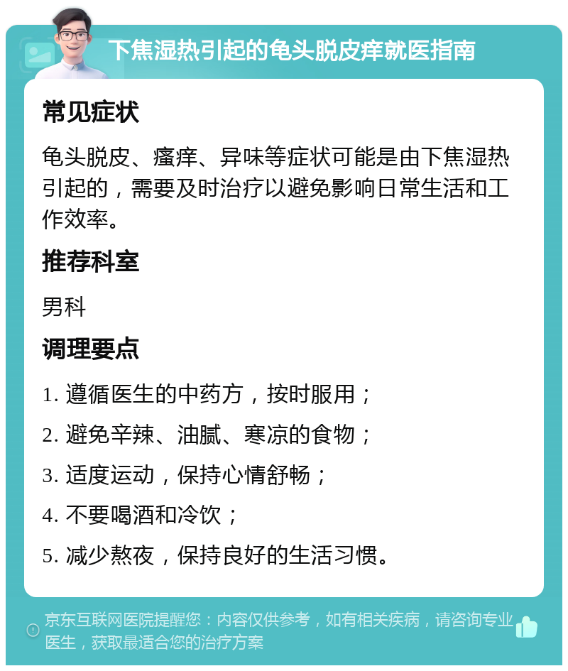 下焦湿热引起的龟头脱皮痒就医指南 常见症状 龟头脱皮、瘙痒、异味等症状可能是由下焦湿热引起的，需要及时治疗以避免影响日常生活和工作效率。 推荐科室 男科 调理要点 1. 遵循医生的中药方，按时服用； 2. 避免辛辣、油腻、寒凉的食物； 3. 适度运动，保持心情舒畅； 4. 不要喝酒和冷饮； 5. 减少熬夜，保持良好的生活习惯。