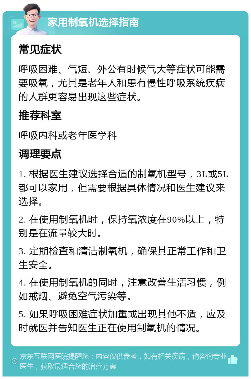 家用制氧机选择指南 常见症状 呼吸困难、气短、外公有时候气大等症状可能需要吸氧，尤其是老年人和患有慢性呼吸系统疾病的人群更容易出现这些症状。 推荐科室 呼吸内科或老年医学科 调理要点 1. 根据医生建议选择合适的制氧机型号，3L或5L都可以家用，但需要根据具体情况和医生建议来选择。 2. 在使用制氧机时，保持氧浓度在90%以上，特别是在流量较大时。 3. 定期检查和清洁制氧机，确保其正常工作和卫生安全。 4. 在使用制氧机的同时，注意改善生活习惯，例如戒烟、避免空气污染等。 5. 如果呼吸困难症状加重或出现其他不适，应及时就医并告知医生正在使用制氧机的情况。