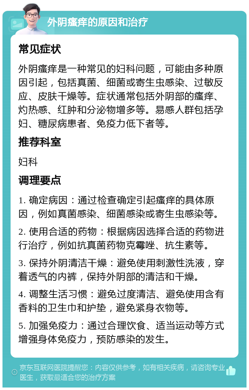 外阴瘙痒的原因和治疗 常见症状 外阴瘙痒是一种常见的妇科问题，可能由多种原因引起，包括真菌、细菌或寄生虫感染、过敏反应、皮肤干燥等。症状通常包括外阴部的瘙痒、灼热感、红肿和分泌物增多等。易感人群包括孕妇、糖尿病患者、免疫力低下者等。 推荐科室 妇科 调理要点 1. 确定病因：通过检查确定引起瘙痒的具体原因，例如真菌感染、细菌感染或寄生虫感染等。 2. 使用合适的药物：根据病因选择合适的药物进行治疗，例如抗真菌药物克霉唑、抗生素等。 3. 保持外阴清洁干燥：避免使用刺激性洗液，穿着透气的内裤，保持外阴部的清洁和干燥。 4. 调整生活习惯：避免过度清洁、避免使用含有香料的卫生巾和护垫，避免紧身衣物等。 5. 加强免疫力：通过合理饮食、适当运动等方式增强身体免疫力，预防感染的发生。