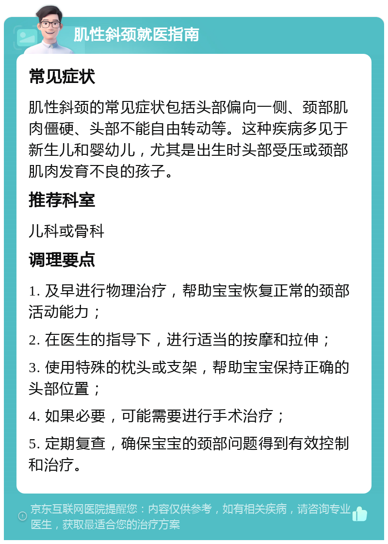 肌性斜颈就医指南 常见症状 肌性斜颈的常见症状包括头部偏向一侧、颈部肌肉僵硬、头部不能自由转动等。这种疾病多见于新生儿和婴幼儿，尤其是出生时头部受压或颈部肌肉发育不良的孩子。 推荐科室 儿科或骨科 调理要点 1. 及早进行物理治疗，帮助宝宝恢复正常的颈部活动能力； 2. 在医生的指导下，进行适当的按摩和拉伸； 3. 使用特殊的枕头或支架，帮助宝宝保持正确的头部位置； 4. 如果必要，可能需要进行手术治疗； 5. 定期复查，确保宝宝的颈部问题得到有效控制和治疗。