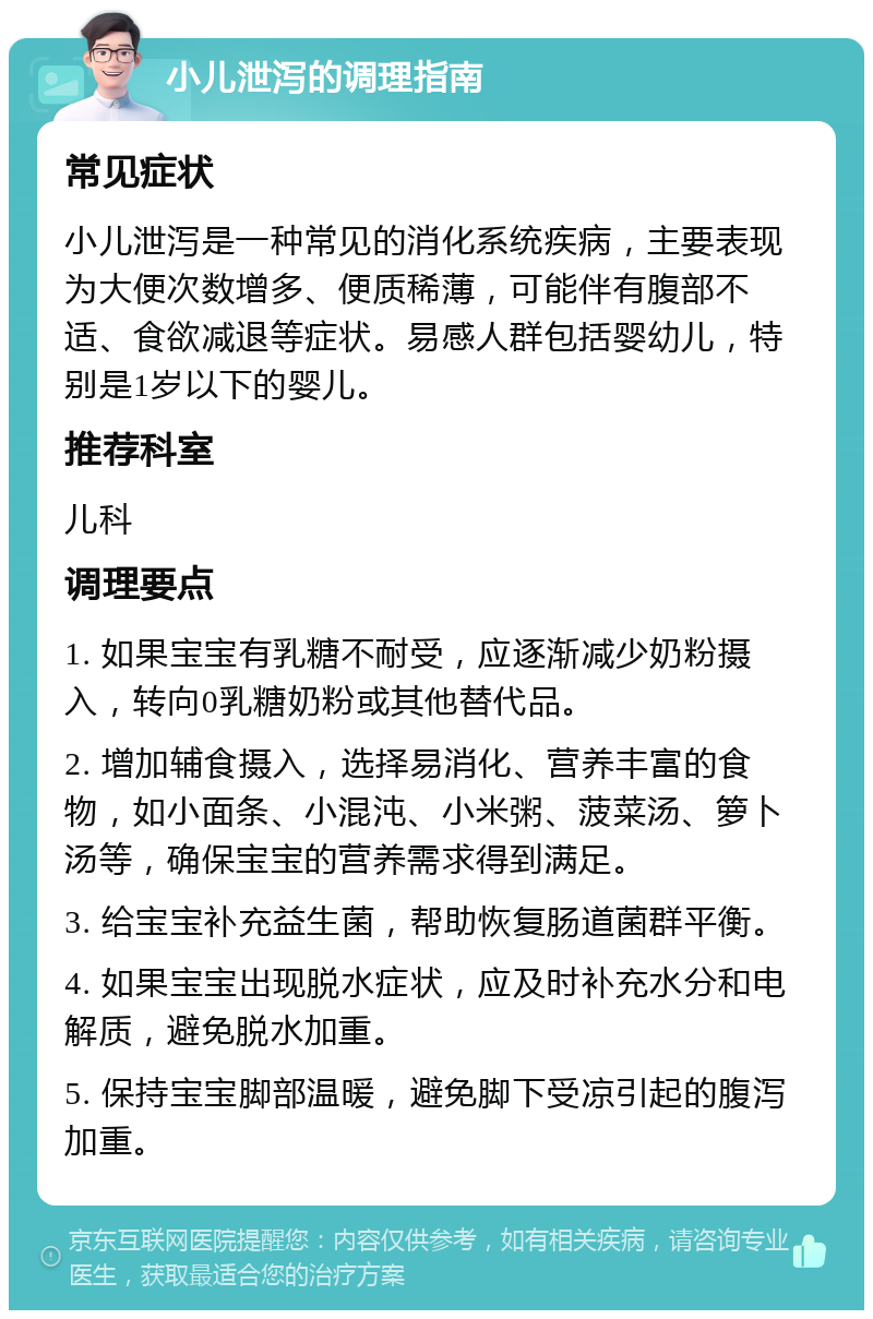 小儿泄泻的调理指南 常见症状 小儿泄泻是一种常见的消化系统疾病，主要表现为大便次数增多、便质稀薄，可能伴有腹部不适、食欲减退等症状。易感人群包括婴幼儿，特别是1岁以下的婴儿。 推荐科室 儿科 调理要点 1. 如果宝宝有乳糖不耐受，应逐渐减少奶粉摄入，转向0乳糖奶粉或其他替代品。 2. 增加辅食摄入，选择易消化、营养丰富的食物，如小面条、小混沌、小米粥、菠菜汤、箩卜汤等，确保宝宝的营养需求得到满足。 3. 给宝宝补充益生菌，帮助恢复肠道菌群平衡。 4. 如果宝宝出现脱水症状，应及时补充水分和电解质，避免脱水加重。 5. 保持宝宝脚部温暖，避免脚下受凉引起的腹泻加重。