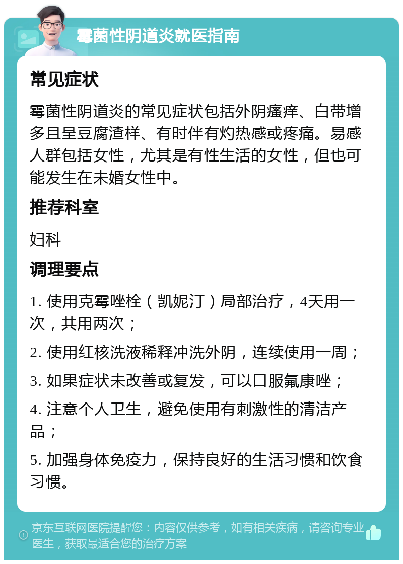 霉菌性阴道炎就医指南 常见症状 霉菌性阴道炎的常见症状包括外阴瘙痒、白带增多且呈豆腐渣样、有时伴有灼热感或疼痛。易感人群包括女性，尤其是有性生活的女性，但也可能发生在未婚女性中。 推荐科室 妇科 调理要点 1. 使用克霉唑栓（凯妮汀）局部治疗，4天用一次，共用两次； 2. 使用红核洗液稀释冲洗外阴，连续使用一周； 3. 如果症状未改善或复发，可以口服氟康唑； 4. 注意个人卫生，避免使用有刺激性的清洁产品； 5. 加强身体免疫力，保持良好的生活习惯和饮食习惯。