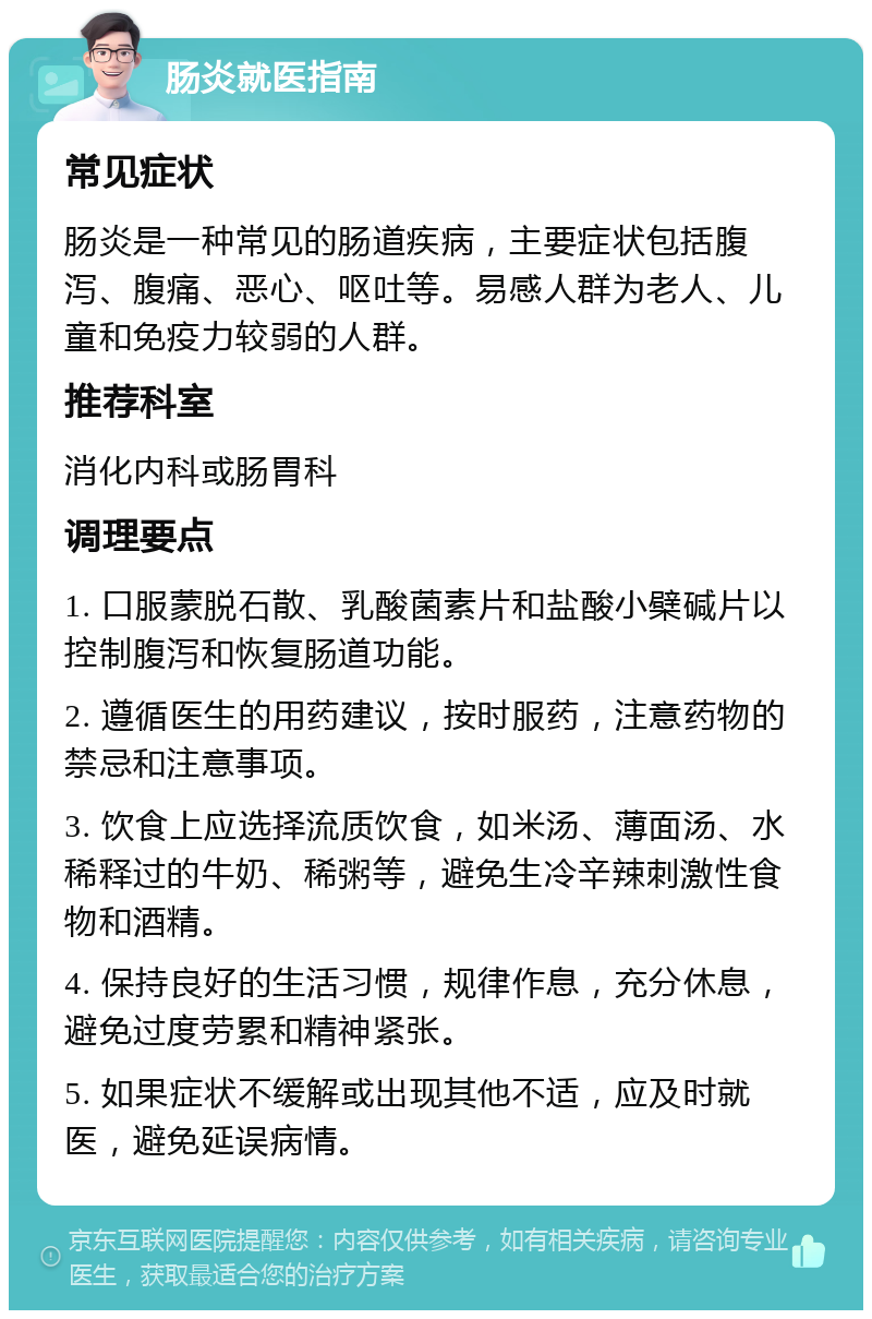 肠炎就医指南 常见症状 肠炎是一种常见的肠道疾病，主要症状包括腹泻、腹痛、恶心、呕吐等。易感人群为老人、儿童和免疫力较弱的人群。 推荐科室 消化内科或肠胃科 调理要点 1. 口服蒙脱石散、乳酸菌素片和盐酸小檗碱片以控制腹泻和恢复肠道功能。 2. 遵循医生的用药建议，按时服药，注意药物的禁忌和注意事项。 3. 饮食上应选择流质饮食，如米汤、薄面汤、水稀释过的牛奶、稀粥等，避免生冷辛辣刺激性食物和酒精。 4. 保持良好的生活习惯，规律作息，充分休息，避免过度劳累和精神紧张。 5. 如果症状不缓解或出现其他不适，应及时就医，避免延误病情。