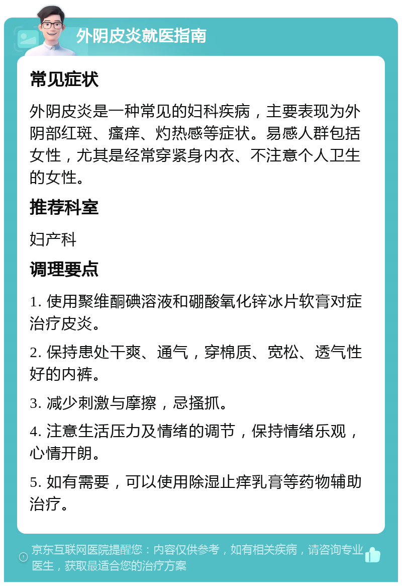 外阴皮炎就医指南 常见症状 外阴皮炎是一种常见的妇科疾病，主要表现为外阴部红斑、瘙痒、灼热感等症状。易感人群包括女性，尤其是经常穿紧身内衣、不注意个人卫生的女性。 推荐科室 妇产科 调理要点 1. 使用聚维酮碘溶液和硼酸氧化锌冰片软膏对症治疗皮炎。 2. 保持患处干爽、通气，穿棉质、宽松、透气性好的内裤。 3. 减少刺激与摩擦，忌搔抓。 4. 注意生活压力及情绪的调节，保持情绪乐观，心情开朗。 5. 如有需要，可以使用除湿止痒乳膏等药物辅助治疗。