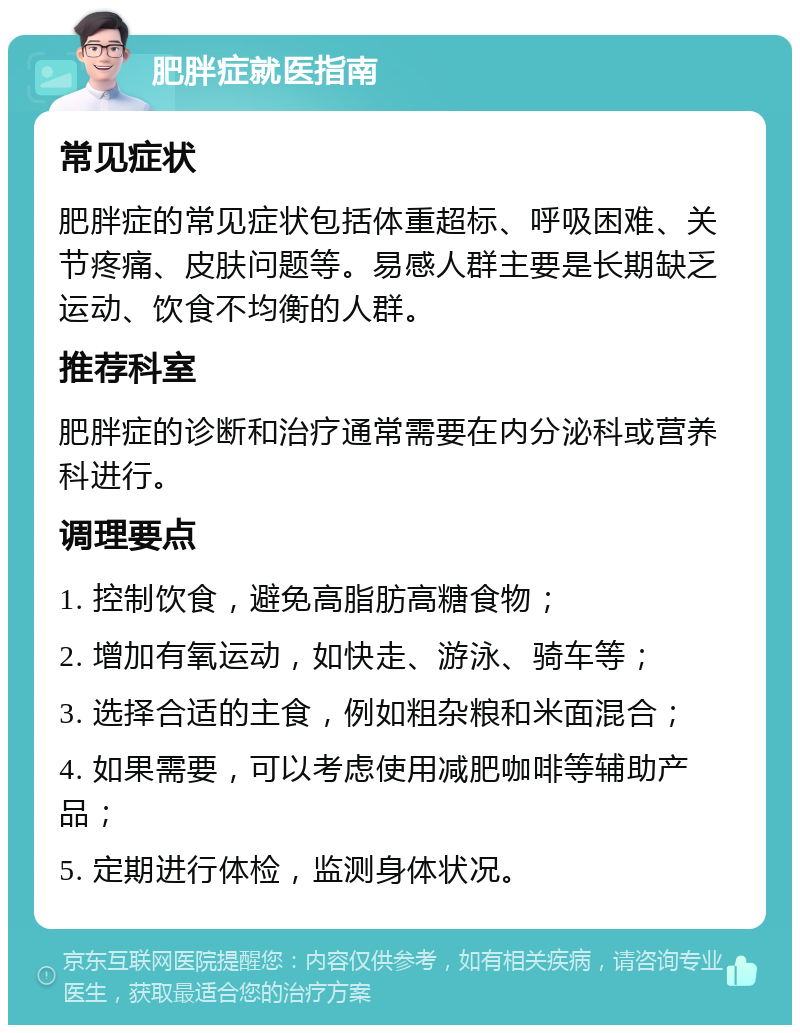 肥胖症就医指南 常见症状 肥胖症的常见症状包括体重超标、呼吸困难、关节疼痛、皮肤问题等。易感人群主要是长期缺乏运动、饮食不均衡的人群。 推荐科室 肥胖症的诊断和治疗通常需要在内分泌科或营养科进行。 调理要点 1. 控制饮食，避免高脂肪高糖食物； 2. 增加有氧运动，如快走、游泳、骑车等； 3. 选择合适的主食，例如粗杂粮和米面混合； 4. 如果需要，可以考虑使用减肥咖啡等辅助产品； 5. 定期进行体检，监测身体状况。