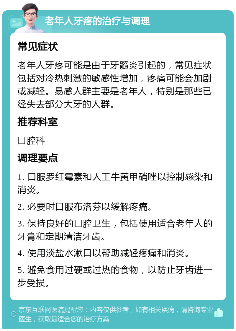 老年人牙疼的治疗与调理 常见症状 老年人牙疼可能是由于牙髓炎引起的，常见症状包括对冷热刺激的敏感性增加，疼痛可能会加剧或减轻。易感人群主要是老年人，特别是那些已经失去部分大牙的人群。 推荐科室 口腔科 调理要点 1. 口服罗红霉素和人工牛黄甲硝唑以控制感染和消炎。 2. 必要时口服布洛芬以缓解疼痛。 3. 保持良好的口腔卫生，包括使用适合老年人的牙膏和定期清洁牙齿。 4. 使用淡盐水漱口以帮助减轻疼痛和消炎。 5. 避免食用过硬或过热的食物，以防止牙齿进一步受损。