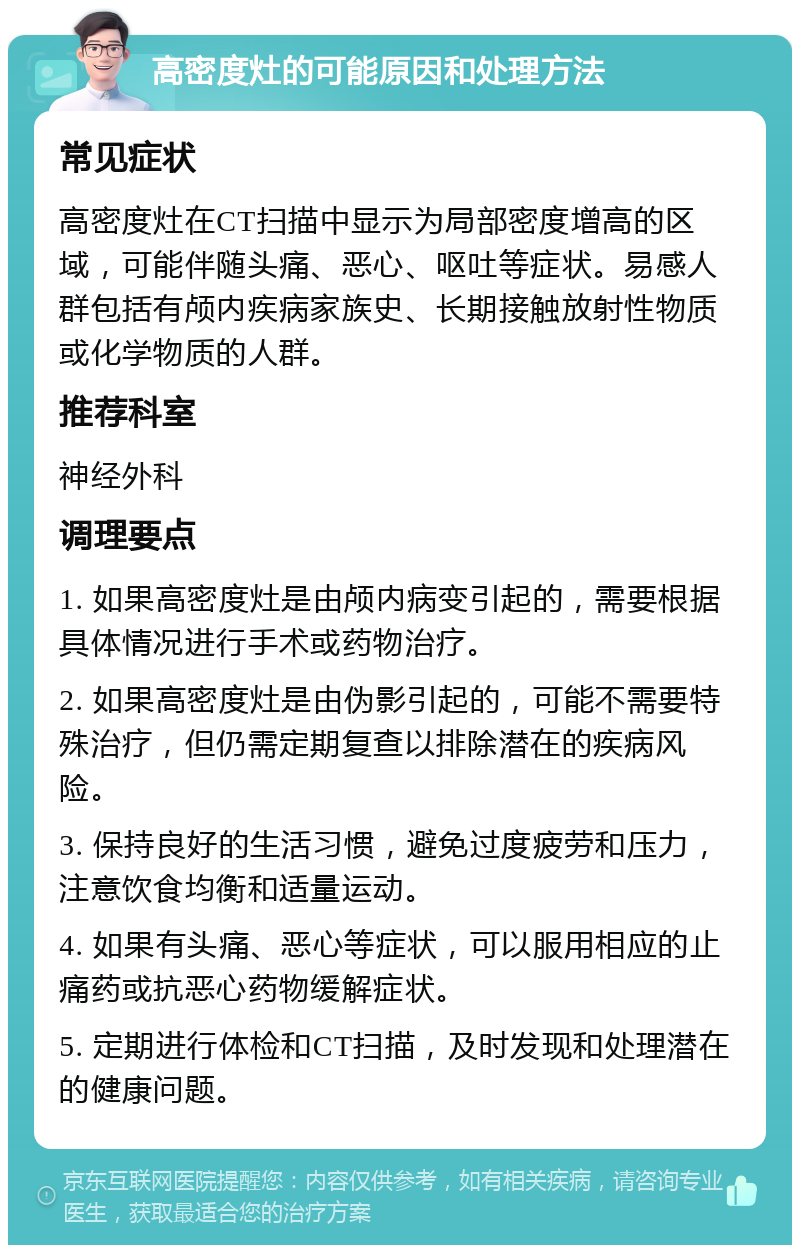 高密度灶的可能原因和处理方法 常见症状 高密度灶在CT扫描中显示为局部密度增高的区域，可能伴随头痛、恶心、呕吐等症状。易感人群包括有颅内疾病家族史、长期接触放射性物质或化学物质的人群。 推荐科室 神经外科 调理要点 1. 如果高密度灶是由颅内病变引起的，需要根据具体情况进行手术或药物治疗。 2. 如果高密度灶是由伪影引起的，可能不需要特殊治疗，但仍需定期复查以排除潜在的疾病风险。 3. 保持良好的生活习惯，避免过度疲劳和压力，注意饮食均衡和适量运动。 4. 如果有头痛、恶心等症状，可以服用相应的止痛药或抗恶心药物缓解症状。 5. 定期进行体检和CT扫描，及时发现和处理潜在的健康问题。