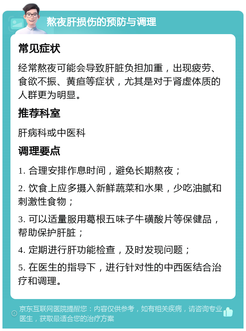 熬夜肝损伤的预防与调理 常见症状 经常熬夜可能会导致肝脏负担加重，出现疲劳、食欲不振、黄疸等症状，尤其是对于肾虚体质的人群更为明显。 推荐科室 肝病科或中医科 调理要点 1. 合理安排作息时间，避免长期熬夜； 2. 饮食上应多摄入新鲜蔬菜和水果，少吃油腻和刺激性食物； 3. 可以适量服用葛根五味子牛磺酸片等保健品，帮助保护肝脏； 4. 定期进行肝功能检查，及时发现问题； 5. 在医生的指导下，进行针对性的中西医结合治疗和调理。