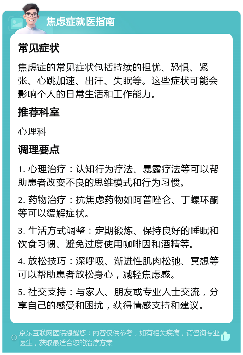 焦虑症就医指南 常见症状 焦虑症的常见症状包括持续的担忧、恐惧、紧张、心跳加速、出汗、失眠等。这些症状可能会影响个人的日常生活和工作能力。 推荐科室 心理科 调理要点 1. 心理治疗：认知行为疗法、暴露疗法等可以帮助患者改变不良的思维模式和行为习惯。 2. 药物治疗：抗焦虑药物如阿普唑仑、丁螺环酮等可以缓解症状。 3. 生活方式调整：定期锻炼、保持良好的睡眠和饮食习惯、避免过度使用咖啡因和酒精等。 4. 放松技巧：深呼吸、渐进性肌肉松弛、冥想等可以帮助患者放松身心，减轻焦虑感。 5. 社交支持：与家人、朋友或专业人士交流，分享自己的感受和困扰，获得情感支持和建议。