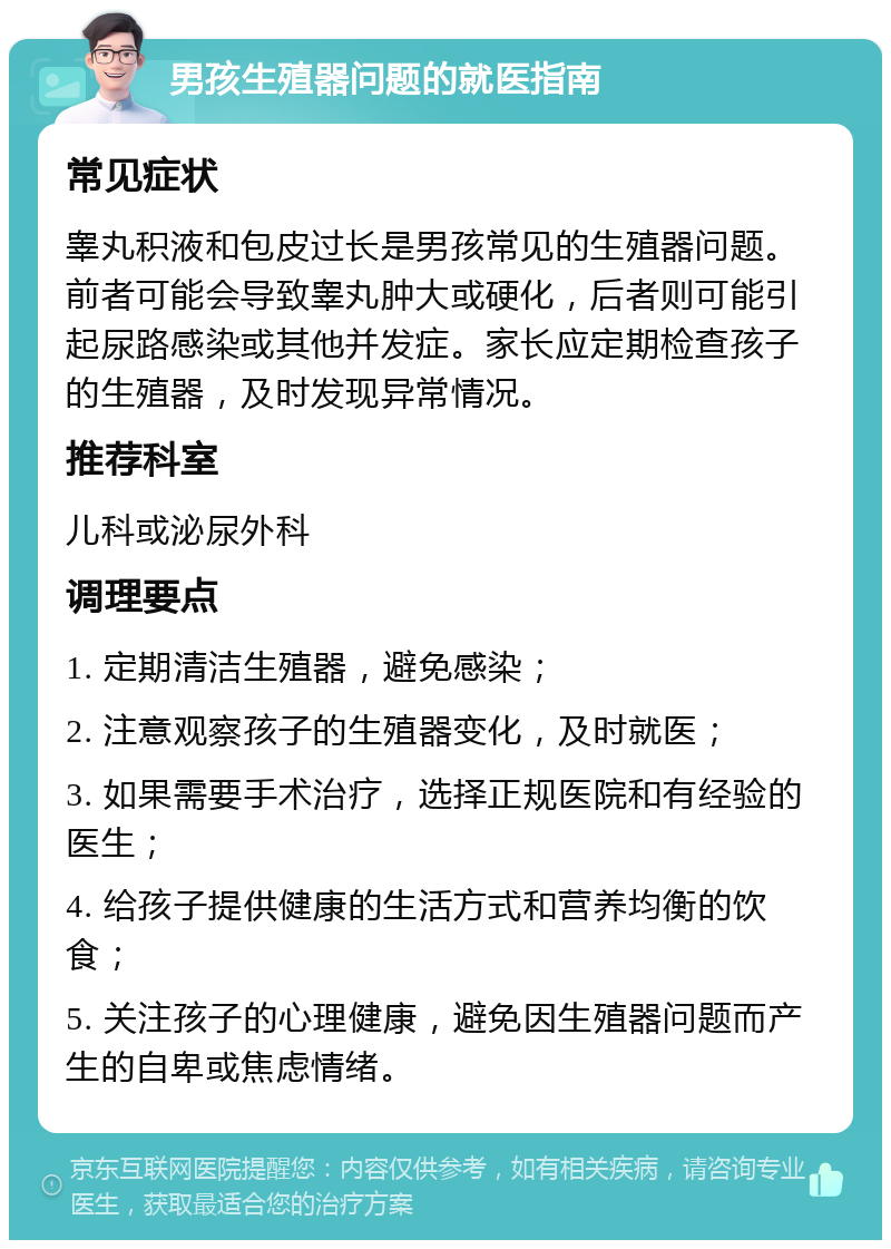 男孩生殖器问题的就医指南 常见症状 睾丸积液和包皮过长是男孩常见的生殖器问题。前者可能会导致睾丸肿大或硬化，后者则可能引起尿路感染或其他并发症。家长应定期检查孩子的生殖器，及时发现异常情况。 推荐科室 儿科或泌尿外科 调理要点 1. 定期清洁生殖器，避免感染； 2. 注意观察孩子的生殖器变化，及时就医； 3. 如果需要手术治疗，选择正规医院和有经验的医生； 4. 给孩子提供健康的生活方式和营养均衡的饮食； 5. 关注孩子的心理健康，避免因生殖器问题而产生的自卑或焦虑情绪。