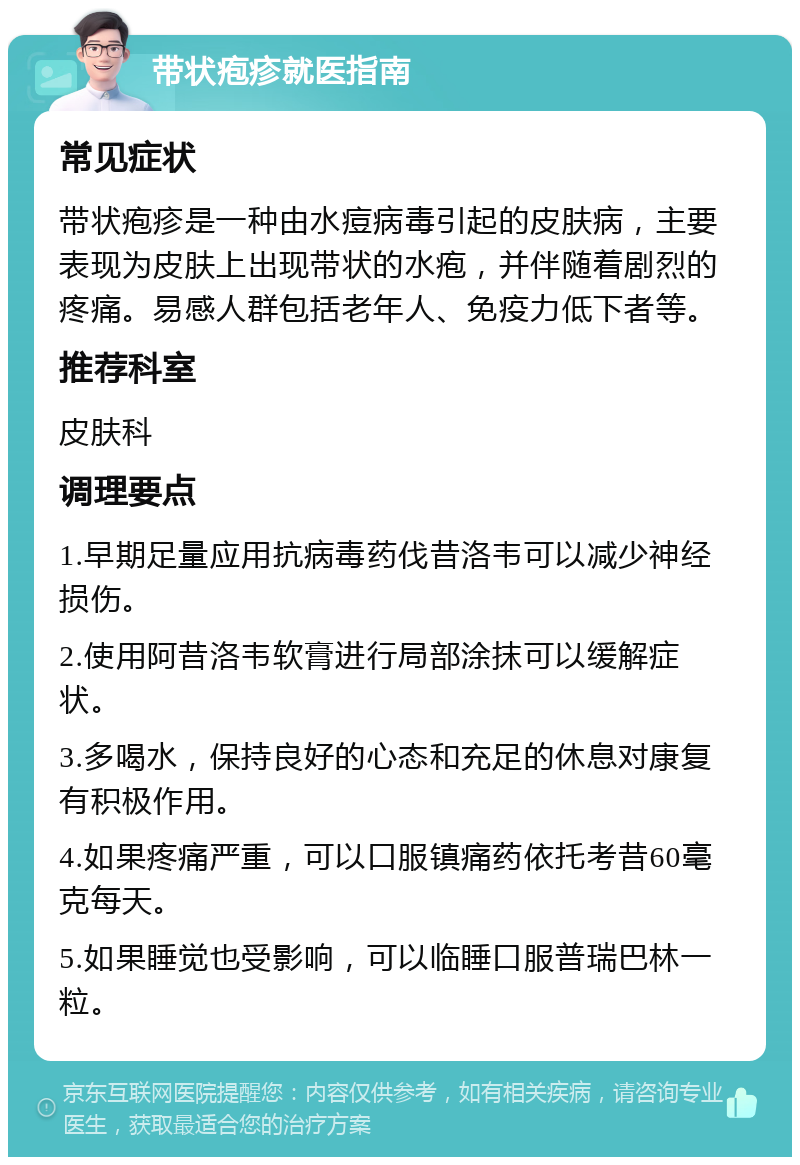 带状疱疹就医指南 常见症状 带状疱疹是一种由水痘病毒引起的皮肤病，主要表现为皮肤上出现带状的水疱，并伴随着剧烈的疼痛。易感人群包括老年人、免疫力低下者等。 推荐科室 皮肤科 调理要点 1.早期足量应用抗病毒药伐昔洛韦可以减少神经损伤。 2.使用阿昔洛韦软膏进行局部涂抹可以缓解症状。 3.多喝水，保持良好的心态和充足的休息对康复有积极作用。 4.如果疼痛严重，可以口服镇痛药依托考昔60毫克每天。 5.如果睡觉也受影响，可以临睡口服普瑞巴林一粒。