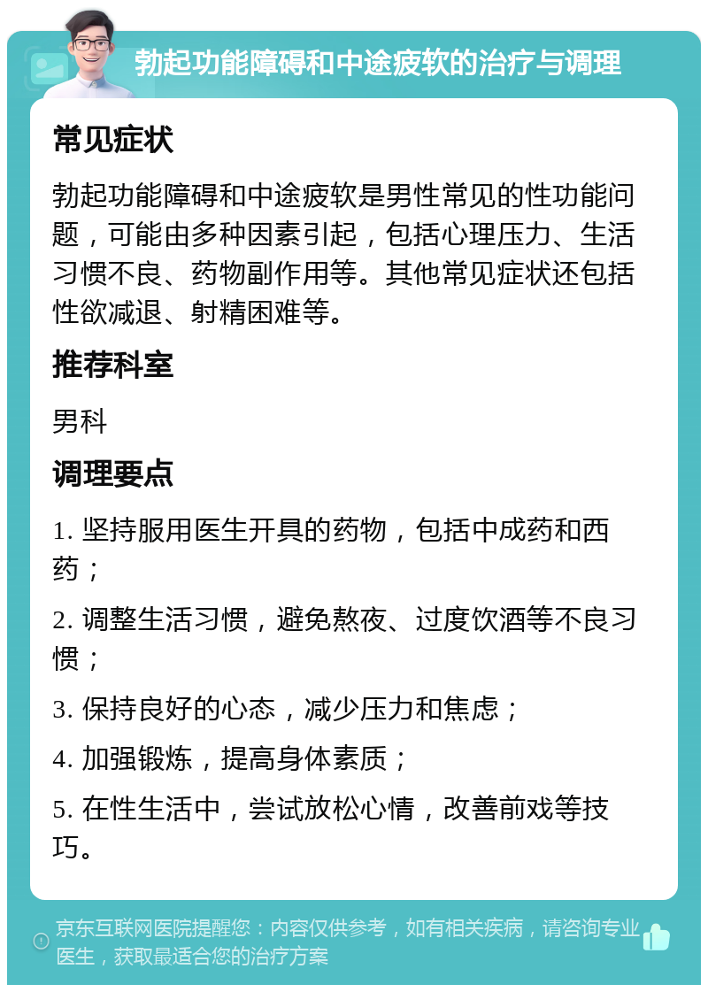 勃起功能障碍和中途疲软的治疗与调理 常见症状 勃起功能障碍和中途疲软是男性常见的性功能问题，可能由多种因素引起，包括心理压力、生活习惯不良、药物副作用等。其他常见症状还包括性欲减退、射精困难等。 推荐科室 男科 调理要点 1. 坚持服用医生开具的药物，包括中成药和西药； 2. 调整生活习惯，避免熬夜、过度饮酒等不良习惯； 3. 保持良好的心态，减少压力和焦虑； 4. 加强锻炼，提高身体素质； 5. 在性生活中，尝试放松心情，改善前戏等技巧。