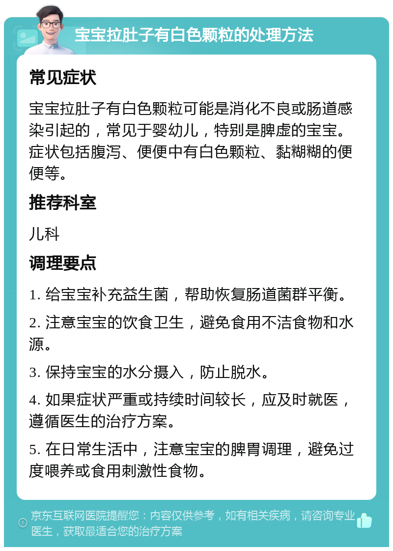 宝宝拉肚子有白色颗粒的处理方法 常见症状 宝宝拉肚子有白色颗粒可能是消化不良或肠道感染引起的，常见于婴幼儿，特别是脾虚的宝宝。症状包括腹泻、便便中有白色颗粒、黏糊糊的便便等。 推荐科室 儿科 调理要点 1. 给宝宝补充益生菌，帮助恢复肠道菌群平衡。 2. 注意宝宝的饮食卫生，避免食用不洁食物和水源。 3. 保持宝宝的水分摄入，防止脱水。 4. 如果症状严重或持续时间较长，应及时就医，遵循医生的治疗方案。 5. 在日常生活中，注意宝宝的脾胃调理，避免过度喂养或食用刺激性食物。