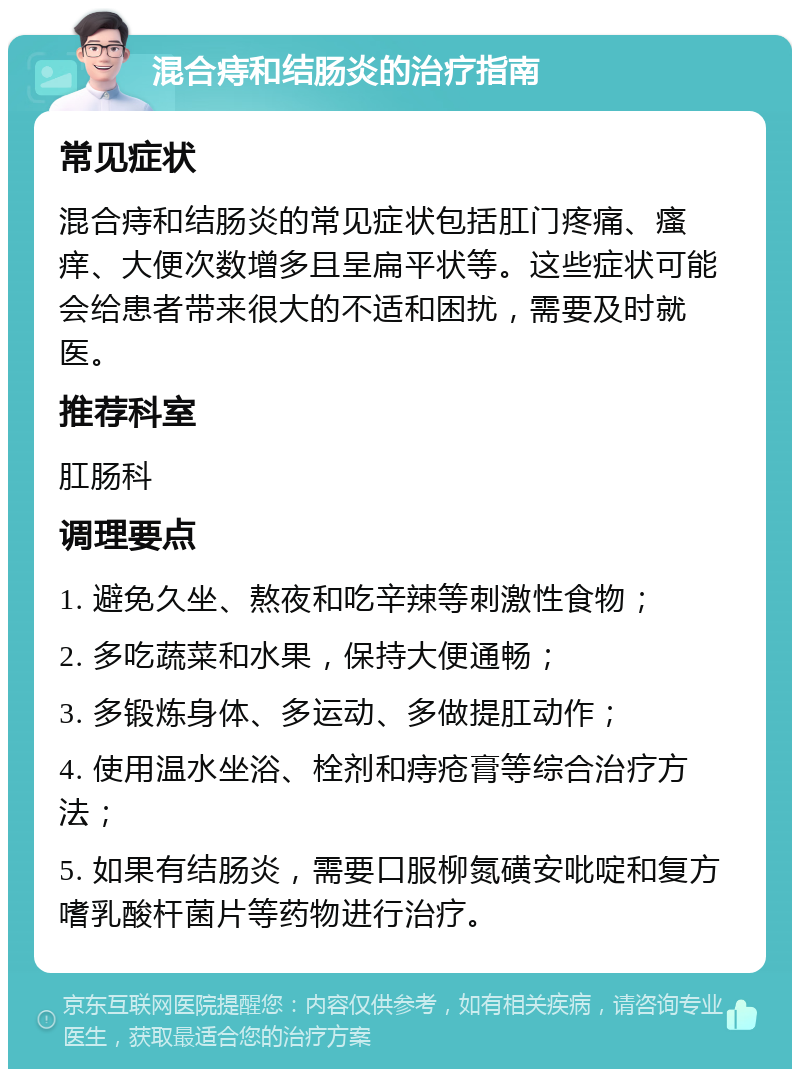 混合痔和结肠炎的治疗指南 常见症状 混合痔和结肠炎的常见症状包括肛门疼痛、瘙痒、大便次数增多且呈扁平状等。这些症状可能会给患者带来很大的不适和困扰，需要及时就医。 推荐科室 肛肠科 调理要点 1. 避免久坐、熬夜和吃辛辣等刺激性食物； 2. 多吃蔬菜和水果，保持大便通畅； 3. 多锻炼身体、多运动、多做提肛动作； 4. 使用温水坐浴、栓剂和痔疮膏等综合治疗方法； 5. 如果有结肠炎，需要口服柳氮磺安吡啶和复方嗜乳酸杆菌片等药物进行治疗。