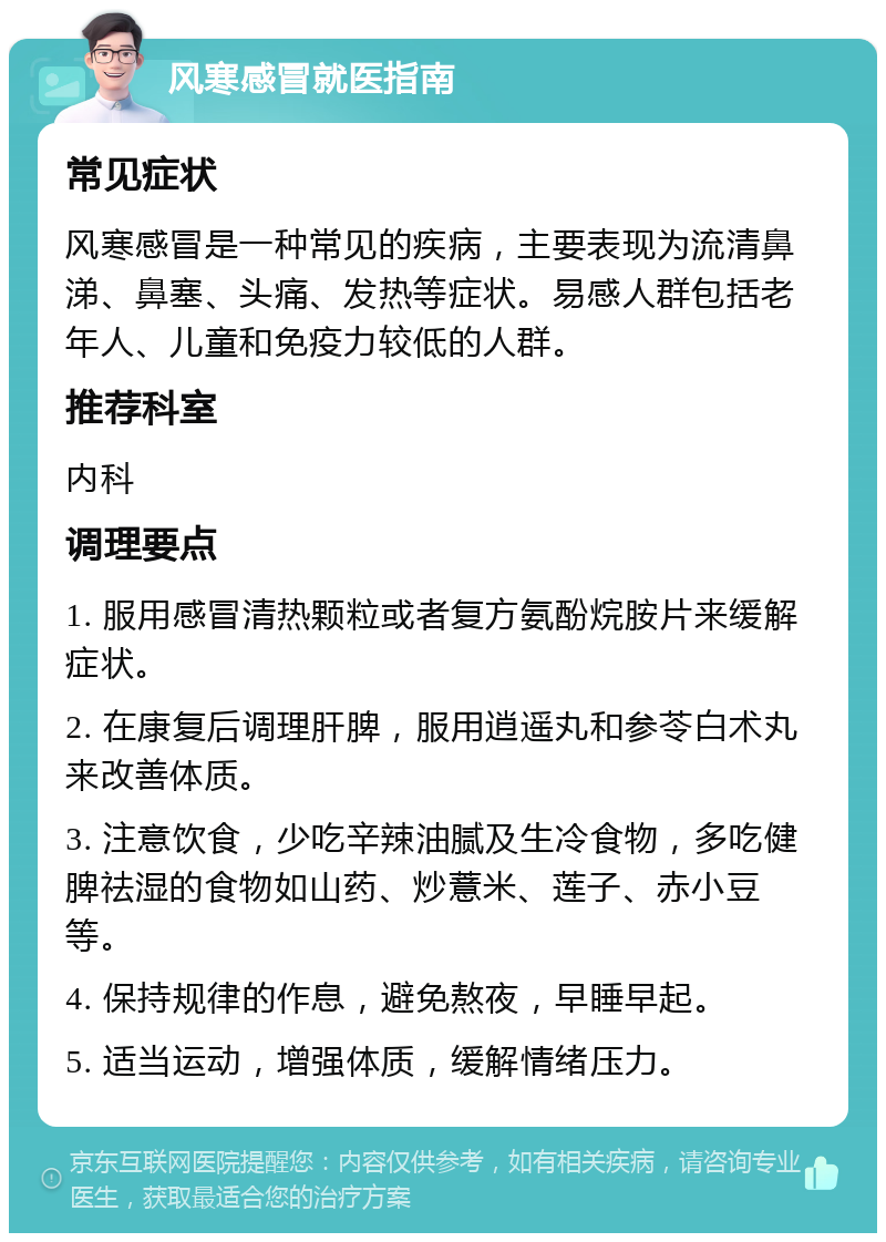 风寒感冒就医指南 常见症状 风寒感冒是一种常见的疾病，主要表现为流清鼻涕、鼻塞、头痛、发热等症状。易感人群包括老年人、儿童和免疫力较低的人群。 推荐科室 内科 调理要点 1. 服用感冒清热颗粒或者复方氨酚烷胺片来缓解症状。 2. 在康复后调理肝脾，服用逍遥丸和参苓白术丸来改善体质。 3. 注意饮食，少吃辛辣油腻及生冷食物，多吃健脾祛湿的食物如山药、炒薏米、莲子、赤小豆等。 4. 保持规律的作息，避免熬夜，早睡早起。 5. 适当运动，增强体质，缓解情绪压力。