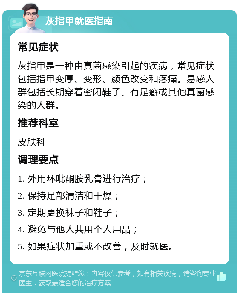 灰指甲就医指南 常见症状 灰指甲是一种由真菌感染引起的疾病，常见症状包括指甲变厚、变形、颜色改变和疼痛。易感人群包括长期穿着密闭鞋子、有足癣或其他真菌感染的人群。 推荐科室 皮肤科 调理要点 1. 外用环吡酮胺乳膏进行治疗； 2. 保持足部清洁和干燥； 3. 定期更换袜子和鞋子； 4. 避免与他人共用个人用品； 5. 如果症状加重或不改善，及时就医。