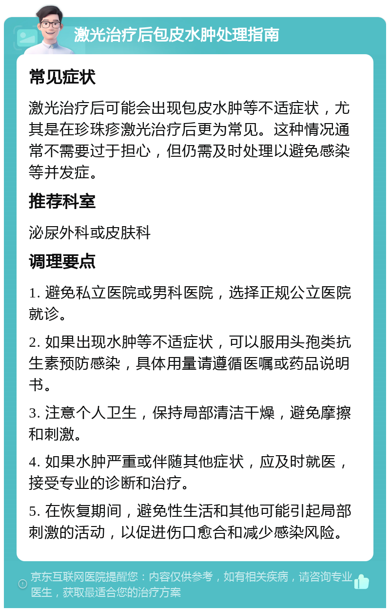 激光治疗后包皮水肿处理指南 常见症状 激光治疗后可能会出现包皮水肿等不适症状，尤其是在珍珠疹激光治疗后更为常见。这种情况通常不需要过于担心，但仍需及时处理以避免感染等并发症。 推荐科室 泌尿外科或皮肤科 调理要点 1. 避免私立医院或男科医院，选择正规公立医院就诊。 2. 如果出现水肿等不适症状，可以服用头孢类抗生素预防感染，具体用量请遵循医嘱或药品说明书。 3. 注意个人卫生，保持局部清洁干燥，避免摩擦和刺激。 4. 如果水肿严重或伴随其他症状，应及时就医，接受专业的诊断和治疗。 5. 在恢复期间，避免性生活和其他可能引起局部刺激的活动，以促进伤口愈合和减少感染风险。