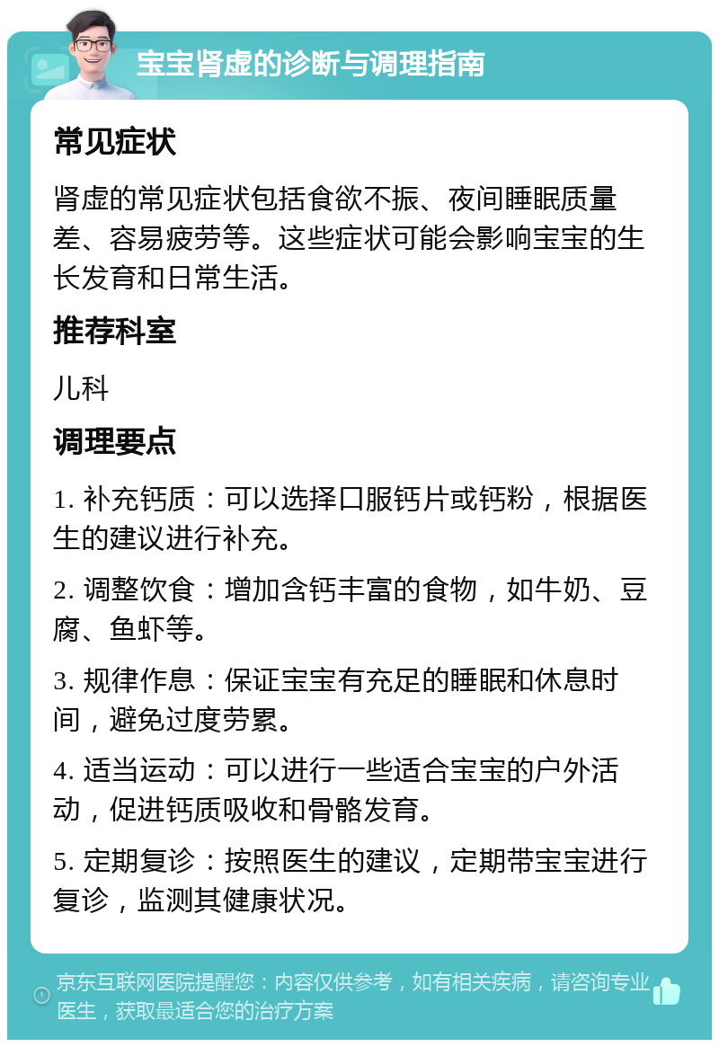 宝宝肾虚的诊断与调理指南 常见症状 肾虚的常见症状包括食欲不振、夜间睡眠质量差、容易疲劳等。这些症状可能会影响宝宝的生长发育和日常生活。 推荐科室 儿科 调理要点 1. 补充钙质：可以选择口服钙片或钙粉，根据医生的建议进行补充。 2. 调整饮食：增加含钙丰富的食物，如牛奶、豆腐、鱼虾等。 3. 规律作息：保证宝宝有充足的睡眠和休息时间，避免过度劳累。 4. 适当运动：可以进行一些适合宝宝的户外活动，促进钙质吸收和骨骼发育。 5. 定期复诊：按照医生的建议，定期带宝宝进行复诊，监测其健康状况。