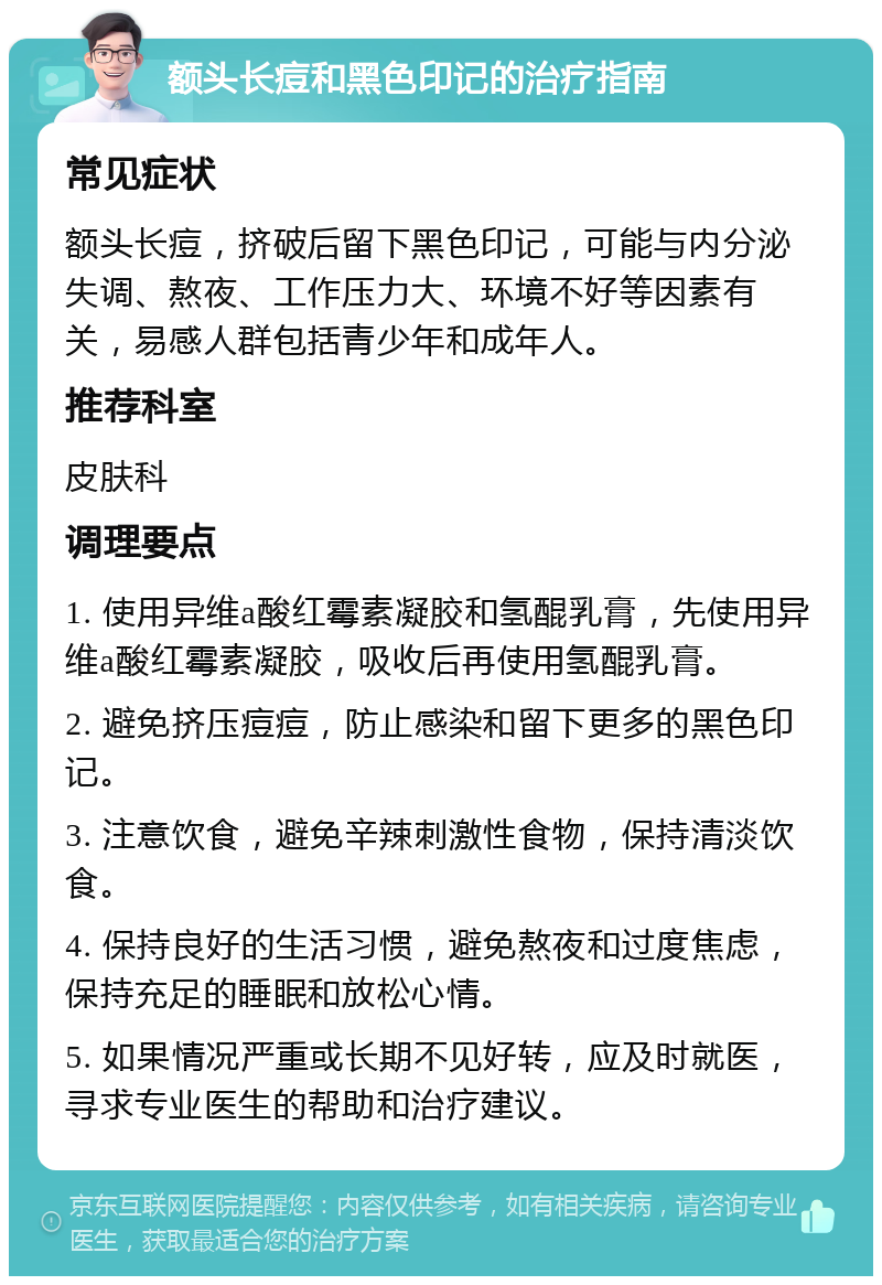 额头长痘和黑色印记的治疗指南 常见症状 额头长痘，挤破后留下黑色印记，可能与内分泌失调、熬夜、工作压力大、环境不好等因素有关，易感人群包括青少年和成年人。 推荐科室 皮肤科 调理要点 1. 使用异维a酸红霉素凝胶和氢醌乳膏，先使用异维a酸红霉素凝胶，吸收后再使用氢醌乳膏。 2. 避免挤压痘痘，防止感染和留下更多的黑色印记。 3. 注意饮食，避免辛辣刺激性食物，保持清淡饮食。 4. 保持良好的生活习惯，避免熬夜和过度焦虑，保持充足的睡眠和放松心情。 5. 如果情况严重或长期不见好转，应及时就医，寻求专业医生的帮助和治疗建议。