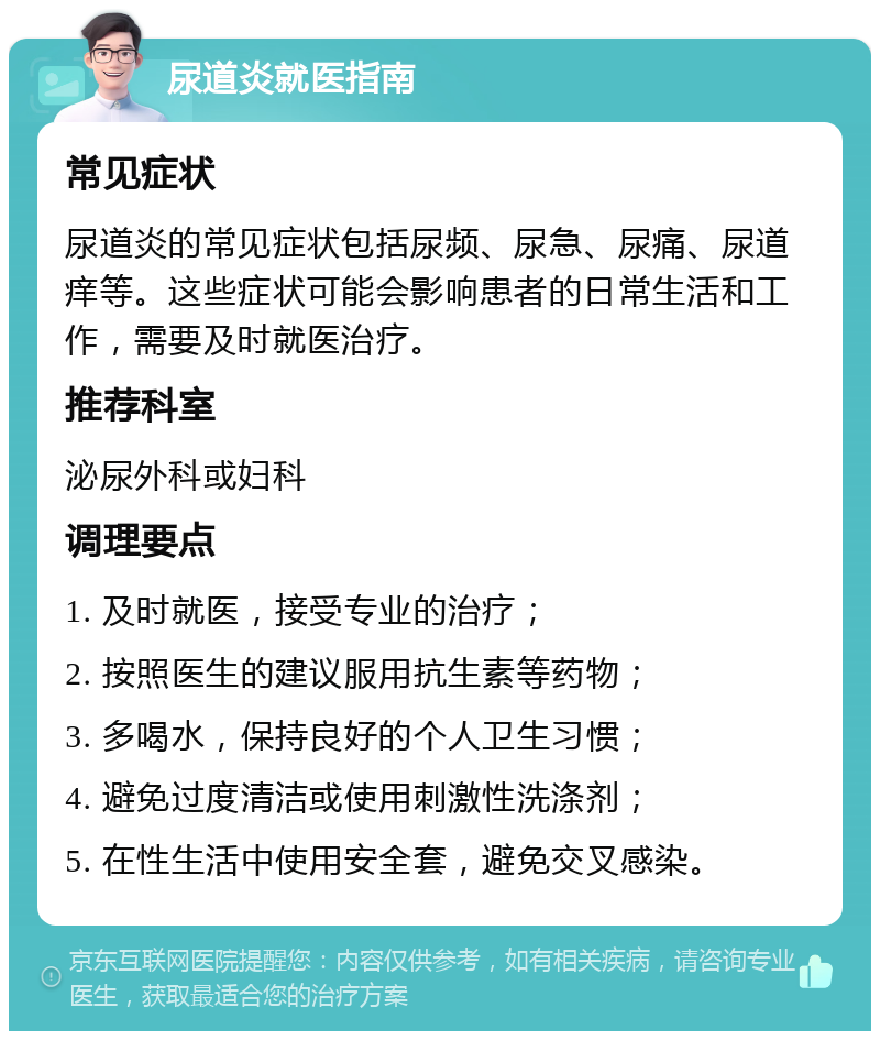 尿道炎就医指南 常见症状 尿道炎的常见症状包括尿频、尿急、尿痛、尿道痒等。这些症状可能会影响患者的日常生活和工作，需要及时就医治疗。 推荐科室 泌尿外科或妇科 调理要点 1. 及时就医，接受专业的治疗； 2. 按照医生的建议服用抗生素等药物； 3. 多喝水，保持良好的个人卫生习惯； 4. 避免过度清洁或使用刺激性洗涤剂； 5. 在性生活中使用安全套，避免交叉感染。