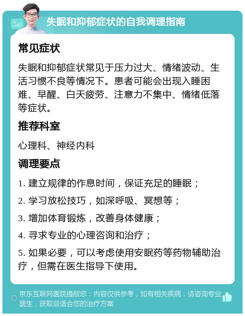 失眠和抑郁症状的自我调理指南 常见症状 失眠和抑郁症状常见于压力过大、情绪波动、生活习惯不良等情况下。患者可能会出现入睡困难、早醒、白天疲劳、注意力不集中、情绪低落等症状。 推荐科室 心理科、神经内科 调理要点 1. 建立规律的作息时间，保证充足的睡眠； 2. 学习放松技巧，如深呼吸、冥想等； 3. 增加体育锻炼，改善身体健康； 4. 寻求专业的心理咨询和治疗； 5. 如果必要，可以考虑使用安眠药等药物辅助治疗，但需在医生指导下使用。