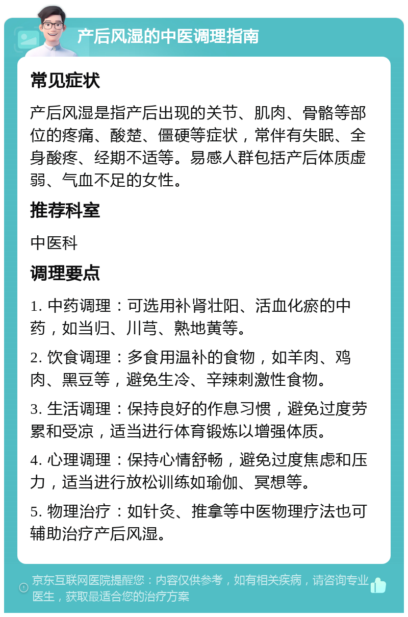 产后风湿的中医调理指南 常见症状 产后风湿是指产后出现的关节、肌肉、骨骼等部位的疼痛、酸楚、僵硬等症状，常伴有失眠、全身酸疼、经期不适等。易感人群包括产后体质虚弱、气血不足的女性。 推荐科室 中医科 调理要点 1. 中药调理：可选用补肾壮阳、活血化瘀的中药，如当归、川芎、熟地黄等。 2. 饮食调理：多食用温补的食物，如羊肉、鸡肉、黑豆等，避免生冷、辛辣刺激性食物。 3. 生活调理：保持良好的作息习惯，避免过度劳累和受凉，适当进行体育锻炼以增强体质。 4. 心理调理：保持心情舒畅，避免过度焦虑和压力，适当进行放松训练如瑜伽、冥想等。 5. 物理治疗：如针灸、推拿等中医物理疗法也可辅助治疗产后风湿。