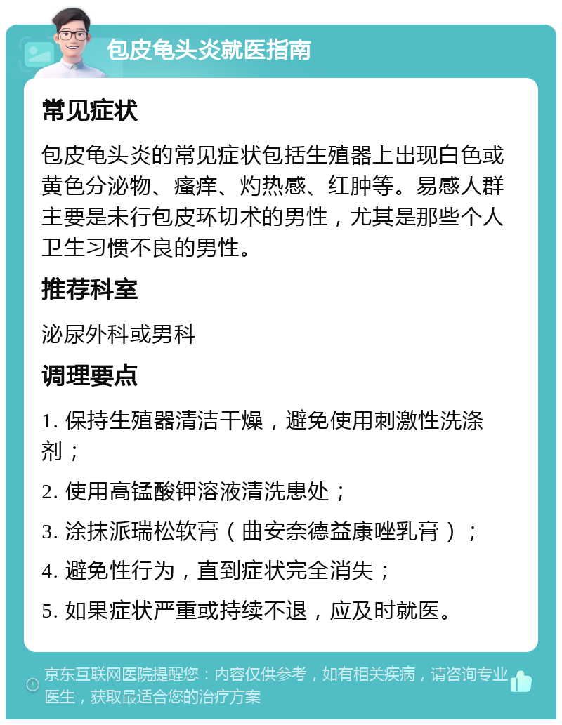 包皮龟头炎就医指南 常见症状 包皮龟头炎的常见症状包括生殖器上出现白色或黄色分泌物、瘙痒、灼热感、红肿等。易感人群主要是未行包皮环切术的男性，尤其是那些个人卫生习惯不良的男性。 推荐科室 泌尿外科或男科 调理要点 1. 保持生殖器清洁干燥，避免使用刺激性洗涤剂； 2. 使用高锰酸钾溶液清洗患处； 3. 涂抹派瑞松软膏（曲安奈德益康唑乳膏）； 4. 避免性行为，直到症状完全消失； 5. 如果症状严重或持续不退，应及时就医。