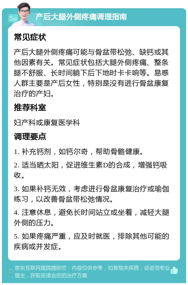 产后大腿外侧疼痛调理指南 常见症状 产后大腿外侧疼痛可能与骨盆带松弛、缺钙或其他因素有关。常见症状包括大腿外侧疼痛、整条腿不舒服、长时间躺下后下地时卡卡响等。易感人群主要是产后女性，特别是没有进行骨盆康复治疗的产妇。 推荐科室 妇产科或康复医学科 调理要点 1. 补充钙剂，如钙尔奇，帮助骨骼健康。 2. 适当晒太阳，促进维生素D的合成，增强钙吸收。 3. 如果补钙无效，考虑进行骨盆康复治疗或瑜伽练习，以改善骨盆带松弛情况。 4. 注意休息，避免长时间站立或坐着，减轻大腿外侧的压力。 5. 如果疼痛严重，应及时就医，排除其他可能的疾病或并发症。