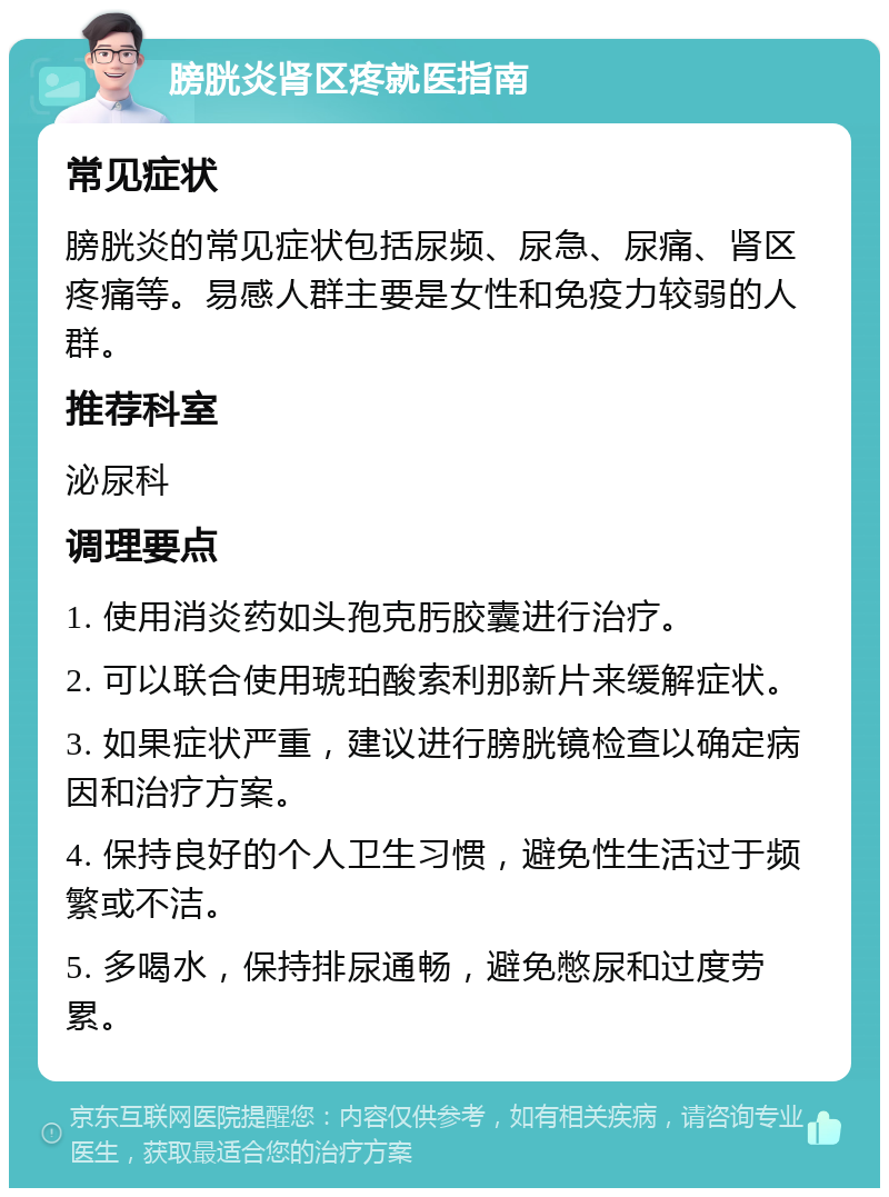 膀胱炎肾区疼就医指南 常见症状 膀胱炎的常见症状包括尿频、尿急、尿痛、肾区疼痛等。易感人群主要是女性和免疫力较弱的人群。 推荐科室 泌尿科 调理要点 1. 使用消炎药如头孢克肟胶囊进行治疗。 2. 可以联合使用琥珀酸索利那新片来缓解症状。 3. 如果症状严重，建议进行膀胱镜检查以确定病因和治疗方案。 4. 保持良好的个人卫生习惯，避免性生活过于频繁或不洁。 5. 多喝水，保持排尿通畅，避免憋尿和过度劳累。