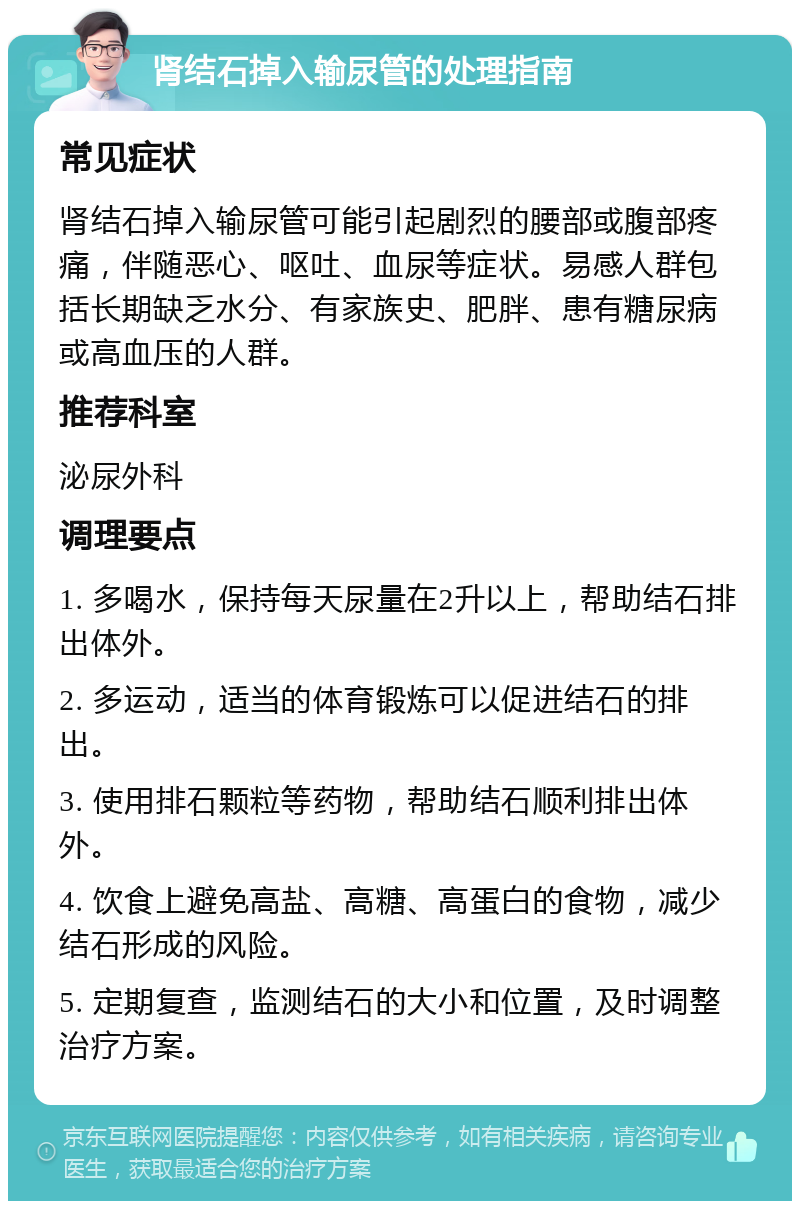 肾结石掉入输尿管的处理指南 常见症状 肾结石掉入输尿管可能引起剧烈的腰部或腹部疼痛，伴随恶心、呕吐、血尿等症状。易感人群包括长期缺乏水分、有家族史、肥胖、患有糖尿病或高血压的人群。 推荐科室 泌尿外科 调理要点 1. 多喝水，保持每天尿量在2升以上，帮助结石排出体外。 2. 多运动，适当的体育锻炼可以促进结石的排出。 3. 使用排石颗粒等药物，帮助结石顺利排出体外。 4. 饮食上避免高盐、高糖、高蛋白的食物，减少结石形成的风险。 5. 定期复查，监测结石的大小和位置，及时调整治疗方案。