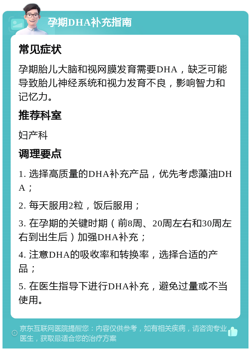 孕期DHA补充指南 常见症状 孕期胎儿大脑和视网膜发育需要DHA，缺乏可能导致胎儿神经系统和视力发育不良，影响智力和记忆力。 推荐科室 妇产科 调理要点 1. 选择高质量的DHA补充产品，优先考虑藻油DHA； 2. 每天服用2粒，饭后服用； 3. 在孕期的关键时期（前8周、20周左右和30周左右到出生后）加强DHA补充； 4. 注意DHA的吸收率和转换率，选择合适的产品； 5. 在医生指导下进行DHA补充，避免过量或不当使用。