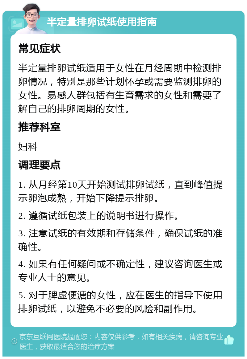 半定量排卵试纸使用指南 常见症状 半定量排卵试纸适用于女性在月经周期中检测排卵情况，特别是那些计划怀孕或需要监测排卵的女性。易感人群包括有生育需求的女性和需要了解自己的排卵周期的女性。 推荐科室 妇科 调理要点 1. 从月经第10天开始测试排卵试纸，直到峰值提示卵泡成熟，开始下降提示排卵。 2. 遵循试纸包装上的说明书进行操作。 3. 注意试纸的有效期和存储条件，确保试纸的准确性。 4. 如果有任何疑问或不确定性，建议咨询医生或专业人士的意见。 5. 对于脾虚便溏的女性，应在医生的指导下使用排卵试纸，以避免不必要的风险和副作用。