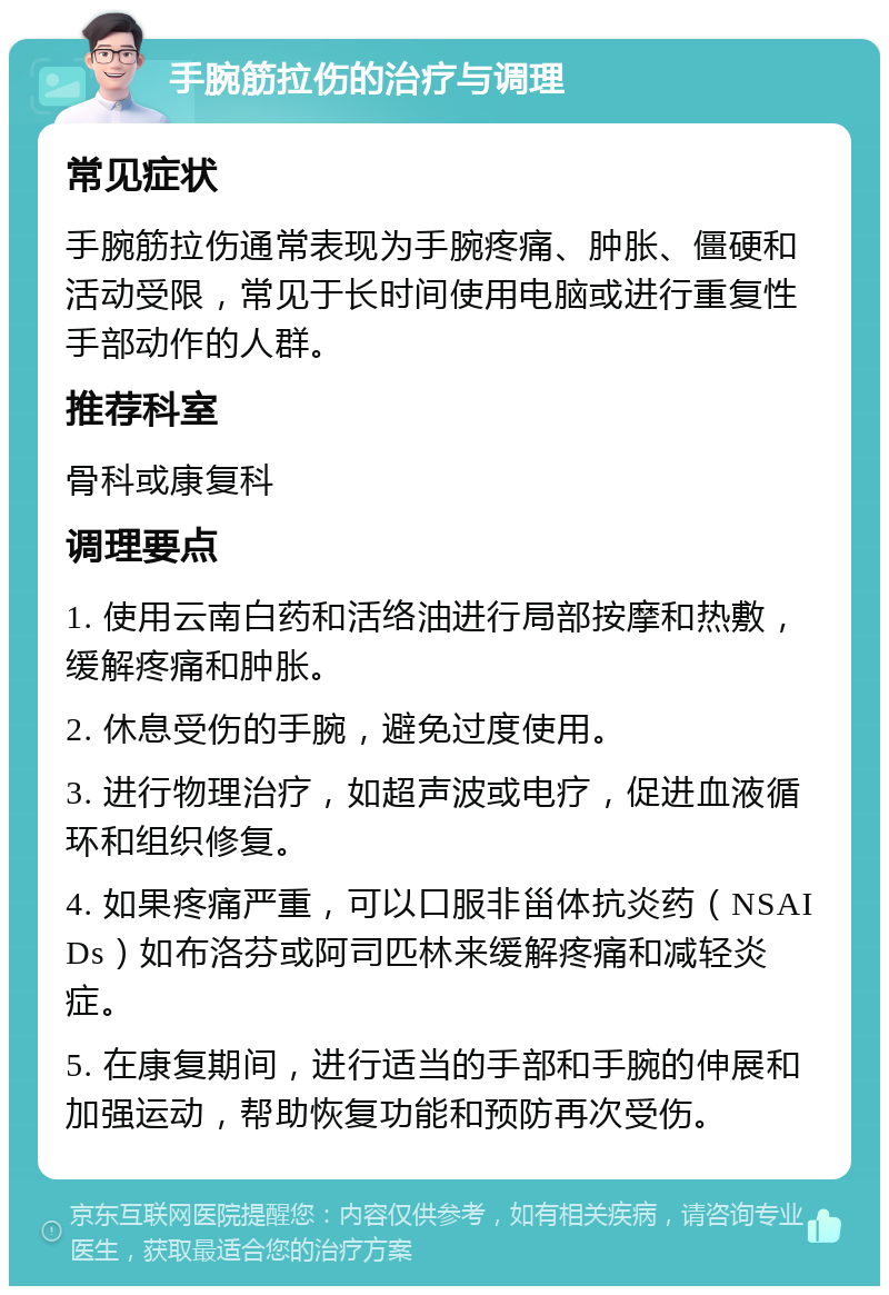 手腕筋拉伤的治疗与调理 常见症状 手腕筋拉伤通常表现为手腕疼痛、肿胀、僵硬和活动受限，常见于长时间使用电脑或进行重复性手部动作的人群。 推荐科室 骨科或康复科 调理要点 1. 使用云南白药和活络油进行局部按摩和热敷，缓解疼痛和肿胀。 2. 休息受伤的手腕，避免过度使用。 3. 进行物理治疗，如超声波或电疗，促进血液循环和组织修复。 4. 如果疼痛严重，可以口服非甾体抗炎药（NSAIDs）如布洛芬或阿司匹林来缓解疼痛和减轻炎症。 5. 在康复期间，进行适当的手部和手腕的伸展和加强运动，帮助恢复功能和预防再次受伤。