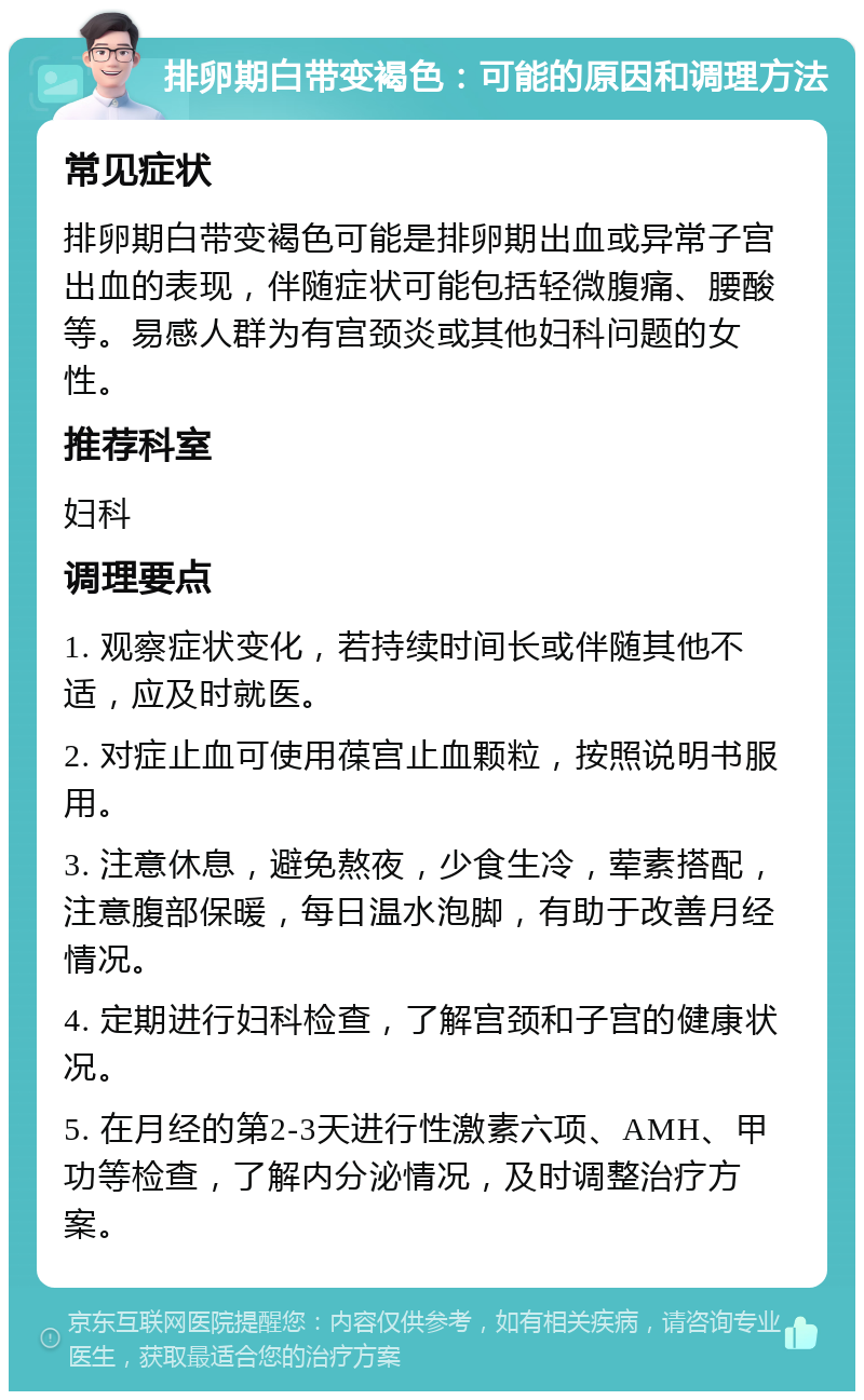 排卵期白带变褐色：可能的原因和调理方法 常见症状 排卵期白带变褐色可能是排卵期出血或异常子宫出血的表现，伴随症状可能包括轻微腹痛、腰酸等。易感人群为有宫颈炎或其他妇科问题的女性。 推荐科室 妇科 调理要点 1. 观察症状变化，若持续时间长或伴随其他不适，应及时就医。 2. 对症止血可使用葆宫止血颗粒，按照说明书服用。 3. 注意休息，避免熬夜，少食生冷，荤素搭配，注意腹部保暖，每日温水泡脚，有助于改善月经情况。 4. 定期进行妇科检查，了解宫颈和子宫的健康状况。 5. 在月经的第2-3天进行性激素六项、AMH、甲功等检查，了解内分泌情况，及时调整治疗方案。