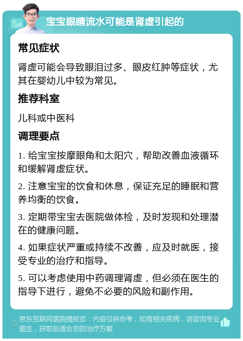 宝宝眼睛流水可能是肾虚引起的 常见症状 肾虚可能会导致眼泪过多、眼皮红肿等症状，尤其在婴幼儿中较为常见。 推荐科室 儿科或中医科 调理要点 1. 给宝宝按摩眼角和太阳穴，帮助改善血液循环和缓解肾虚症状。 2. 注意宝宝的饮食和休息，保证充足的睡眠和营养均衡的饮食。 3. 定期带宝宝去医院做体检，及时发现和处理潜在的健康问题。 4. 如果症状严重或持续不改善，应及时就医，接受专业的治疗和指导。 5. 可以考虑使用中药调理肾虚，但必须在医生的指导下进行，避免不必要的风险和副作用。