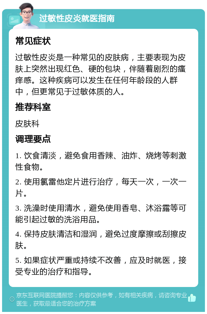 过敏性皮炎就医指南 常见症状 过敏性皮炎是一种常见的皮肤病，主要表现为皮肤上突然出现红色、硬的包块，伴随着剧烈的瘙痒感。这种疾病可以发生在任何年龄段的人群中，但更常见于过敏体质的人。 推荐科室 皮肤科 调理要点 1. 饮食清淡，避免食用香辣、油炸、烧烤等刺激性食物。 2. 使用氯雷他定片进行治疗，每天一次，一次一片。 3. 洗澡时使用清水，避免使用香皂、沐浴露等可能引起过敏的洗浴用品。 4. 保持皮肤清洁和湿润，避免过度摩擦或刮擦皮肤。 5. 如果症状严重或持续不改善，应及时就医，接受专业的治疗和指导。