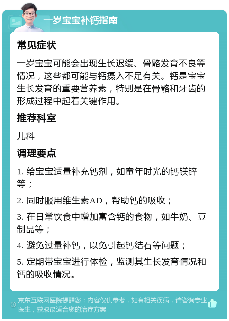 一岁宝宝补钙指南 常见症状 一岁宝宝可能会出现生长迟缓、骨骼发育不良等情况，这些都可能与钙摄入不足有关。钙是宝宝生长发育的重要营养素，特别是在骨骼和牙齿的形成过程中起着关键作用。 推荐科室 儿科 调理要点 1. 给宝宝适量补充钙剂，如童年时光的钙镁锌等； 2. 同时服用维生素AD，帮助钙的吸收； 3. 在日常饮食中增加富含钙的食物，如牛奶、豆制品等； 4. 避免过量补钙，以免引起钙结石等问题； 5. 定期带宝宝进行体检，监测其生长发育情况和钙的吸收情况。