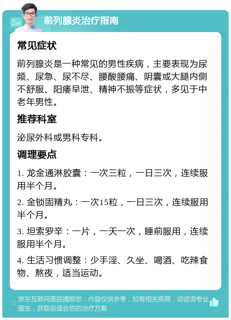 前列腺炎治疗指南 常见症状 前列腺炎是一种常见的男性疾病，主要表现为尿频、尿急、尿不尽、腰酸腰痛、阴囊或大腿内侧不舒服、阳痿早泄、精神不振等症状，多见于中老年男性。 推荐科室 泌尿外科或男科专科。 调理要点 1. 龙金通淋胶囊：一次三粒，一日三次，连续服用半个月。 2. 金锁固精丸：一次15粒，一日三次，连续服用半个月。 3. 坦索罗辛：一片，一天一次，睡前服用，连续服用半个月。 4. 生活习惯调整：少手淫、久坐、喝酒、吃辣食物、熬夜，适当运动。