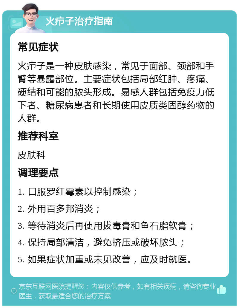 火疖子治疗指南 常见症状 火疖子是一种皮肤感染，常见于面部、颈部和手臂等暴露部位。主要症状包括局部红肿、疼痛、硬结和可能的脓头形成。易感人群包括免疫力低下者、糖尿病患者和长期使用皮质类固醇药物的人群。 推荐科室 皮肤科 调理要点 1. 口服罗红霉素以控制感染； 2. 外用百多邦消炎； 3. 等待消炎后再使用拔毒膏和鱼石脂软膏； 4. 保持局部清洁，避免挤压或破坏脓头； 5. 如果症状加重或未见改善，应及时就医。