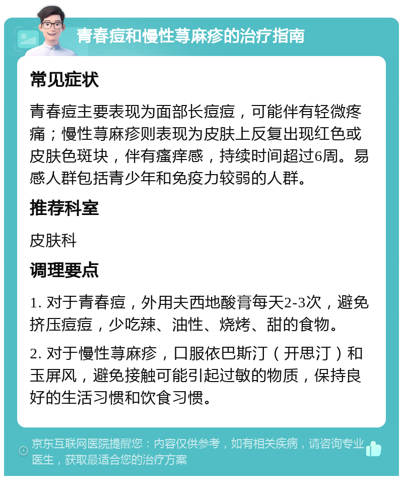 青春痘和慢性荨麻疹的治疗指南 常见症状 青春痘主要表现为面部长痘痘，可能伴有轻微疼痛；慢性荨麻疹则表现为皮肤上反复出现红色或皮肤色斑块，伴有瘙痒感，持续时间超过6周。易感人群包括青少年和免疫力较弱的人群。 推荐科室 皮肤科 调理要点 1. 对于青春痘，外用夫西地酸膏每天2-3次，避免挤压痘痘，少吃辣、油性、烧烤、甜的食物。 2. 对于慢性荨麻疹，口服依巴斯汀（开思汀）和玉屏风，避免接触可能引起过敏的物质，保持良好的生活习惯和饮食习惯。